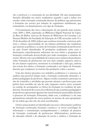 são o professor e a construção de sua identidade. Há uma interpretação
bastante difundida nos meios acadêmicos segundo a qual a ênfase nos
estudos sobre formação continuada decorre de políticas que priorizaram
a formação em serviço por indução de organismos multilaterais, que
estimularam, via financiamento, este tipo de formação.
   O levantamento das teses e dissertações de um período mais recente,
entre 2000 e 2008, registradas na Biblioteca Digital Nacional da Capes,
na Base de Dados Acervus do Sistema de Bibliotecas da Unicamp e no
Sistema Dédalos da Faculdade de Educação da USP, acessadas entre 15 e
22 de dezembro de 2008, indicou que continua crescendo o interesse pelo
tema e oferece oportunidade de um balanço preliminar das tendências
que marcam as políticas e as ações de formação continuada de professores
no país. Foram identificadas 30 produções acadêmicas entre teses e
dissertações, especificamente referentes em seus títulos a programas de
formação continuada desenvolvidos por redes municipais e estaduais de
ensino. Mesmo sem a possibilidade de cotejar com o número de produções
sobre formação de professores em seus mais variados aspectos, trata-se
de um número expressivo, mormente se considerado o fato que, embora
não conste dos títulos, a formação continuada é um tópico de formação
docente que comparece na maioria das produções sobre o assunto.
   Uma das tônicas presentes nos trabalhos acadêmicos é o interesse de
analisar uma possível relação entre a formação continuada oferecida e a
prática pedagógica do professor. Alguns estudos examinam a presença ou
não de conteúdos e atividades que possam orientar o professor para uma
prática bem-sucedida em sala de aula, enquanto outros, raros, avançam
no sentido de acompanhar os efeitos da formação no cotidiano da ação
docente. Na maioria dos casos, há evidências de que as práticas pedagógicas
do professor apresentam algumas das transformações pretendidas durante
o processo de formação. Entretanto, findo este, a tendência é a de uma
permanência reduzida das novas práticas ou mesmo de uma apropriação
de tal ordem que elas não são mais reconhecidas.
   Outros temas podem ser identificados nas teses e dissertações: políticas
de formação continuada; formação contínua e as novas tecnologias de
informação e comunicação; acompanhamento e avaliação de projetos
de formação continuada de professores alfabetizadores, professores
de educação infantil e de educação de jovens e adultos, e formação de


                                   209
 