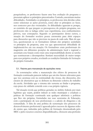 pesquisadora, os professores fazem uma boa avaliação do programa e
procuram aplicar os princípios preconizados. Contudo, encontram muitas
dificuldades. Assimilados os princípios, os professores têm dúvidas sobre
como selecionar as ações possíveis, como aliar os princípios ao fazer,
nos contextos por eles vivenciados. As dificuldades agravam-se porque,
ao contrário do que pregam os pressupostos do próprio programa, aos
professores não se indaga sobre suas experiências, seus conhecimentos
prévios, suas concepções. Segundo os participantes destes cursos, a
atuação do formador revelava pouca autonomia para abrir espaços
para discussões que não as previstas na pauta de cada aula. Mais do que
isso, questionavam se os formadores tinham eles próprios assimilado
os princípios da proposta, uma vez que apresentavam dificuldade de
implementá-los em sua atuação. Os formadores eram profissionais do
magistério em diferentes posições da administração local e regional e
assumiam esta função como mais uma responsabilidade dentre as tarefas
que continuavam a desempenhar. Sentiam necessidade de maior tempo
para seus próprios estudos, revelando as condições limitadas de formação
do próprio formador.


  5.1.  Fatores para manutenção de aquisições novas
   As constatações sobre a manutenção dos efeitos de processos de
formação continuada parecem indicar que um dos fatores relevantes para
que isso aconteça está na continuidade das trocas, das discussões, dos
ensaios de alternativas que se definem na dimensão coletiva do trabalho
da escola. Atividades que o sistema não sustenta ao findar o programa,
cujo prazo de validade coincide com a sua própria vigência.
   Tal situação revela que políticas gestadas no âmbito federal, por mais
legítimas que sejam, podem induzir as redes municipais e estaduais a
práticas de formação continuada sem qualquer aderência a políticas
que lhes são próprias, formuladas nas suas secretarias de Educação,
com a participação de seus profissionais e a adesão de dirigentes e da
comunidade. A falta de uma política de sustentação dos processos de
desenvolvimento profissional é agravada pelos excessos de algumas redes
de ensino que, induzidas pela política de formação desencadeada pelo
MEC e pelos recursos externos disponibilizados, oferecem uma profusão



                                  212
 