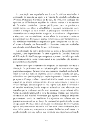 A capacitação era organizada em forma de oficinas destinadas à
exploração do material de apoio e à vivência de atividades calcadas na
Proposta Pedagógica Curricular do Estado, de 1996, com destaque nas
questões de alfabetização, seguidas de reflexão teórica. Os momentos
de formação constituíam espaços privilegiados para os professores
manifestarem suas ideias e dificuldades e trocarem experiências sobre
acertos e avanços de seus alunos. A preocupação fundamental era o
fortalecimento da competência e assegurar a autoestima de cada professor
e do grupo em sua totalidade, em um clima de segurança e apoio ao
professor em suas dificuldades quer de compreensão, quer de transposição
das atividades vivenciadas na capacitação para situações em sala de aula.
O marco referencial que dava sentido às discussões e reflexões realizadas
era a função social da escola e de seus profissionais.
   A participação de outros profissionais da escola e das administrações
regionais, além de professores, foi uma exigência do Conselho Estadual
de Educação de São Paulo, que ao aprovar o projeto entendeu que seria
mais adequado ter a escola como unidade a ser capacitada e não apenas o
professor individualmente.
   Quatro anos após o término do programa de aceleração que teve a
formação de professores em serviço como pilar de sustentação e que
pretendia não apenas dar resposta a uma demanda situada de melhoria de
fluxo escolar mas também oferecer, aos professores e escolas em geral,
subsídios a uma prática pedagógica capaz de prevenir o fracasso escolar, a
pesquisa verifica que, embora o objetivo inicial de atender um contingente
específico de alunos multirrepetentes tivesse sido atingido, o propósito
de disseminação das novas práticas não logrou êxito. Sem o entusiasmo
da ocasião, as orientações do programa sobrevivem com adaptações no
trabalho que se realiza nas escolas com alunos em recuperação de ciclo.
Com o passar do tempo, sob o teste da utilidade prática e das condições
de trabalho, foi possível reconhecer que algumas alterações propostas
permanecem, outras se modificam incorporadas aos saberes que os
professores construíram ao longo de sua trajetória profissional e outras
desaparecem. O estudo indica as poucas possibilidades de sobrevivência
que as propostas teriam na escola real com suas classes numerosas, sem
material de apoio, sem acompanhamento do trabalho dos professores, em
geral orientado por uma cultura que privilegia uma visão homogênea de


                                   216
 
