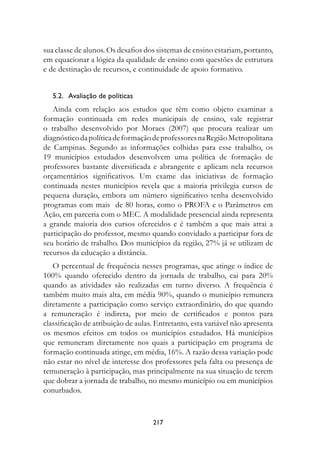 sua classe de alunos. Os desafios dos sistemas de ensino estariam, portanto,
em equacionar a lógica da qualidade de ensino com questões de estrutura
e de destinação de recursos, e continuidade de apoio formativo.


   5.2.   Avaliação de políticas
   Ainda com relação aos estudos que têm como objeto examinar a
formação continuada em redes municipais de ensino, vale registrar
o trabalho desenvolvido por Moraes (2007) que procura realizar um
diagnóstico da política de formação de professores na Região Metropolitana
de Campinas. Segundo as informações colhidas para esse trabalho, os
19 municípios estudados desenvolvem uma política de formação de
professores bastante diversificada e abrangente e aplicam nela recursos
orçamentários significativos. Um exame das iniciativas de formação
continuada nestes municípios revela que a maioria privilegia cursos de
pequena duração, embora um número significativo tenha desenvolvido
programas com mais de 80 horas, como o PROFA e o Parâmetros em
Ação, em parceria com o MEC. A modalidade presencial ainda representa
a grande maioria dos cursos oferecidos e é também a que mais atrai a
participação do professor, mesmo quando convidado a participar fora de
seu horário de trabalho. Dos municípios da região, 27% já se utilizam de
recursos da educação a distância.
   O percentual de frequência nesses programas, que atinge o índice de
100% quando oferecido dentro da jornada de trabalho, cai para 20%
quando as atividades são realizadas em turno diverso. A frequência é
também muito mais alta, em média 90%, quando o município remunera
diretamente a participação como serviço extraordinário, do que quando
a remuneração é indireta, por meio de certificados e pontos para
classificação de atribuição de aulas. Entretanto, esta variável não apresenta
os mesmos efeitos em todos os municípios estudados. Há municípios
que remuneram diretamente nos quais a participação em programa de
formação continuada atinge, em média, 16%. A razão dessa variação pode
não estar no nível de interesse dos professores pela falta ou presença de
remuneração à participação, mas principalmente na sua situação de terem
que dobrar a jornada de trabalho, no mesmo município ou em municípios
conurbados.



                                    217
 