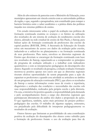 Além do alto número de parcerias com o Ministério de Educação, esses
municípios apresentam um vínculo estreito com as universidades públicas
da região, o que, segundo a pesquisadora, tem contribuído para romper a
barreira histórica entre o saber acadêmico e a prática diária das políticas
traçadas nos sistemas públicos de ensino.
   Um estudo interessante sobre o papel da avaliação nas políticas de
formação continuada examina os avanços e os limites na utilização
dos resultados de um sistema de avaliação do rendimento escolar dos
alunos, adotado na rede estadual de ensino de São Paulo, o Saresp, para
balizar ações de formação continuada de professores das escolas da
capital paulista (BAUER, 2006). A Secretaria de Educação do Estado
criou um mecanismo de acesso aos dados da avaliação pelas escolas,
induzindo-as a utilizá-los no planejamento e na formação continuada
de seus professores. Para tanto, envolveu as diretorias regionais de
Ensino que deveriam se encarregar da formação continuada com base
nos resultados do Saresp, capacitando-as a compreender os princípios
do programa de avaliação utilizado e a trabalhar com indicadores
quantitativos e com as interpretações pedagógicas do desempenho dos
alunos. Segundo os resultados da pesquisa, a relação avaliação-formação
mostrou-se positiva apenas nos casos em que as diretorias regionais
tiveram efetivas oportunidades de serem preparadas para a ação de
capacitar os professores e quando esta atividade se articulava no âmbito
de um programa de educação continuada (PEC), que aliava os resultados
do Saresp a outras informações como taxas de evasão e repetência,
diagnóstico e avaliação das condições e necessidades das escolas sob
suas responsabilidades, realizados pela própria escola e pela diretoria.
Ou seja, a iniciativa foi positiva quando a responsabilidade pela demanda
e pelo acompanhamento ficava a cargo das diretorias regionais que
participavam diretamente da análise dos dados e proposição de ações.
O que significava, também, ações mais próximas do projeto político-
pedagógico das escolas. O trabalho de algumas equipes, entretanto,
era prejudicado pela dificuldade de interpretar pedagogicamente os
resultados da avaliação.
   Outros fatores que limitaram as possibilidades de uma contribuição
positiva da avaliação do desempenho dos alunos como subsídio para
a formação de professores foram: o uso da avaliação para fins de



                                   218
 