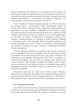 Básica, do Ministério da Educação, cursos utilizam-se de ferramentas da
internet para estabelecer relacionamento entre formadores e professores
das redes de ensino e para disseminação de materiais. A plataforma virtual
TelEduc, desenvolvida na Universidade de Campinas (Unicamp), vem
sendo bastante utilizada nesses processos formativos.
   Como exemplo de iniciativa institucionalizada em nível de secretaria
de governo, temos a recentemente criada Universidade Virtual do
Estado de São Paulo, Univesp, já citada, voltada tanto para formação em
graduações como para formação continuada lato sensu. Entre as ações
de desenvolvimento profissional para professores em exercício na rede
estadual está previsto a ser por ela realizado um curso de Especialização
em Docência no Ensino Fundamental. O Programa Univesp prevê
também o aperfeiçoamento em docência de Física, Química, Biologia
e Matemática, para o que pretende elaborar modelos preliminares de
Projeto Pedagógico dos cursos e Projeto de Unidades de Aprendizagem
que definem a concepção do curso e norteiam a elaboração de material
de apoio pedagógico.
   O uso da educação a distância nos processos de formação continuada
vem se expandindo como uma modalidade capaz de responder ao desafio
de propiciar desenvolvimento profissional a um grande contingente de
profissionais em localidades distantes dos locais onde se encontram as
instâncias formadoras, com uma série de vantagens, mas também com
muitas limitações. Da produção acadêmica localizada, pode-se inferir
que os professores, em sua maioria, avaliam a modalidade como positiva
especialmente porque possibilita investir em capacitação sem sair do
ambiente de trabalho.
  Há projetos deste tipo em vários outros estados, como o Paraná e
Minas Gerais, e programas desenvolvidos por muitas instituições privadas
que fazem oferta aberta de cursos de aperfeiçoamento, ou vinculam-se a
municipalidades para o desenvolvimento de seus programas nessas redes.


   5.4.  Conclusões recorrentes
   Nos estudos que têm como foco iniciativas de formação continuada de
professores nas redes de ensino é possível identificar algumas conclusões
recorrentes, apesar da diversidade de situações examinadas. Em geral



                                   220
 