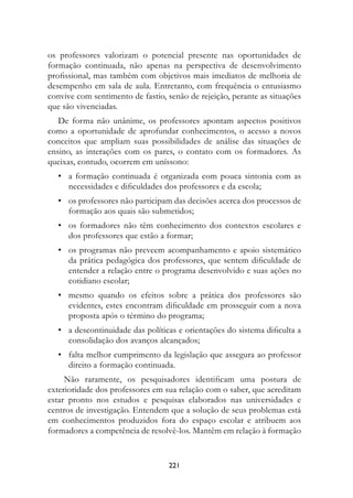 os professores valorizam o potencial presente nas oportunidades de
formação continuada, não apenas na perspectiva de desenvolvimento
profissional, mas também com objetivos mais imediatos de melhoria de
desempenho em sala de aula. Entretanto, com frequência o entusiasmo
convive com sentimento de fastio, senão de rejeição, perante as situações
que são vivenciadas.
   De forma não unânime, os professores apontam aspectos positivos
como a oportunidade de aprofundar conhecimentos, o acesso a novos
conceitos que ampliam suas possibilidades de análise das situações de
ensino, as interações com os pares, o contato com os formadores. As
queixas, contudo, ocorrem em uníssono:
	 •	 a formação continuada é organizada com pouca sintonia com as
     necessidades e dificuldades dos professores e da escola;
	 •	 os professores não participam das decisões acerca dos processos de
     formação aos quais são submetidos;
	 •	 os formadores não têm conhecimento dos contextos escolares e
     dos professores que estão a formar;
	 •	 os programas não preveem acompanhamento e apoio sistemático
     da prática pedagógica dos professores, que sentem dificuldade de
     entender a relação entre o programa desenvolvido e suas ações no
     cotidiano escolar;
	 •	 mesmo quando os efeitos sobre a prática dos professores são
     evidentes, estes encontram dificuldade em prosseguir com a nova
     proposta após o término do programa;
	 •	 a descontinuidade das políticas e orientações do sistema dificulta a
     consolidação dos avanços alcançados;
	 •	 falta melhor cumprimento da legislação que assegura ao professor
     direito a formação continuada.
     Não raramente, os pesquisadores identificam uma postura de
exterioridade dos professores em sua relação com o saber, que acreditam
estar pronto nos estudos e pesquisas elaborados nas universidades e
centros de investigação. Entendem que a solução de seus problemas está
em conhecimentos produzidos fora do espaço escolar e atribuem aos
formadores a competência de resolvê-los. Mantêm em relação à formação


                                  221
 