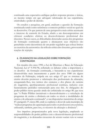 continuada uma expectativa ambígua: pedem respostas prontas e únicas,
ao mesmo tempo em que advogam valorização de sua experiência,
criatividade e poder de decisão.
   Os estudos e pesquisas, em geral, analisam a questão da formação
continuada tendo como referência o contexto político-social no qual ela
se desenvolve. Os que partem de uma perspectiva mais crítica acentuam
o interesse de controle do Estado, aliado a um descompromisso em
oferecer condições efetivas ao desenvolvimento profissional dos
docentes. Nesses casos, as dificuldades detectadas acerca dos programas
de formação continuada quanto a alcançarem seus objetivos são
percebidas como decorrência de um poder regulador que coloca limites
ao exercício da autonomia e da reflexão crítica dos docentes, provocando
reações de rejeição.


   6.  Os avanços na legislação sobre formação 	
        continuada
    Em meados dos anos 1990, a Lei de Diretrizes e Bases da Educação
Nacional, Lei nº 9.394/96, refletindo os debates sobre a importância e
os desafios da formação continuada, e baseando-se nas experiências
desenvolvidas mais intensamente a partir dos anos 1980 em alguns
estados da Federação, estipula em seu artigo 67 que os sistemas de
ensino deverão promover a valorização dos profissionais da educação,
assegurando-lhes, nos termos dos estatutos e dos planos de carreira
do magistério, aperfeiçoamento profissional contínuo, inclusive com
licenciamento periódico remunerado para esse fim. As obrigações do
poder público nesta questão ainda são enfatizadas no artigo 80, que reza
que “o Poder Público incentivará o desenvolvimento e a veiculação de
programas de ensino a distância em todos os níveis e modalidades de
ensino e de educação continuada”, e nas disposições transitórias do artigo
87, parágrafo 3º, inciso III, onde se explicita o dever de cada município de
“realizar programas de capacitação para todos os professores em exercício,
utilizando, também, para isto, os recursos da educação a distância”.
   Aos impulsos proporcionados pela nova legislação, ampliando as
responsabilidades do poder público com o desenvolvimento profissional
do magistério, e às demandas crescentes de setores sociais veio se somar



                                    222
 