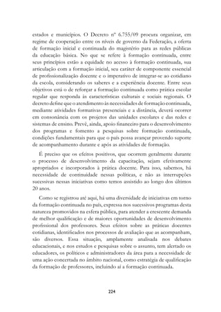 estados e municípios. O Decreto nº 6.755/09 procura organizar, em
regime de cooperação entre os níveis de governo da Federação, a oferta
de formação inicial e continuada do magistério para as redes públicas
da educação básica. No que se refere à formação continuada, entre
seus princípios estão a equidade no acesso à formação continuada, sua
articulação com a formação inicial, seu caráter de componente essencial
de profissionalização docente e o imperativo de integrar-se ao cotidiano
da escola, considerando os saberes e a experiência docente. Entre seus
objetivos está o de reforçar a formação continuada como prática escolar
regular que responda às características culturais e sociais regionais. O
decreto define que o atendimento às necessidades de formação continuada,
mediante atividades formativas presenciais e a distância, deverá ocorrer
em consonância com os projetos das unidades escolares e das redes e
sistemas de ensino. Prevê, ainda, apoio financeiro para o desenvolvimento
dos programas e fomento a pesquisas sobre formação continuada,
condições fundamentais para que o país possa avançar provendo suporte
de acompanhamento durante e após as atividades de formação.
   É preciso que os efeitos positivos, que ocorrem geralmente durante
o processo de desenvolvimento da capacitação, sejam efetivamente
apropriados e incorporados à prática docente. Para isso, sabemos, há
necessidade de continuidade nessas políticas, e não as interrupções
sucessivas nessas iniciativas como temos assistido ao longo dos últimos
20 anos.
   Como se registrou até aqui, há uma diversidade de iniciativas em torno
da formação continuada no país, expressa nos sucessivos programas desta
natureza promovidos na esfera pública, para atender a crescente demanda
de melhor qualificação e de maiores oportunidades de desenvolvimento
profissional dos professores. Seus efeitos sobre as práticas docentes
cotidianas, identificados nos processos de avaliação que as acompanham,
são diversos. Essa situação, amplamente analisada nos debates
educacionais, e nos estudos e pesquisas sobre o assunto, tem alertado os
educadores, os políticos e administradores da área para a necessidade de
uma ação concertada no âmbito nacional, como estratégia de qualificação
da formação de professores, incluindo aí a formação continuada.



                                  224
 
