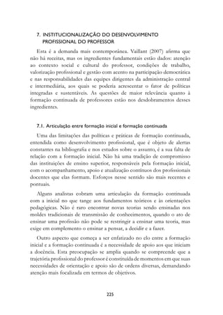 7.  Institucionalização do desenvolvimento 	
       profissional do professor
   Esta é a demanda mais contemporânea. Vaillant (2007) afirma que
não há receitas, mas os ingredientes fundamentais estão dados: atenção
ao contexto social e cultural do professor, condições de trabalho,
valorização profissional e gestão com acento na participação democrática
e nas responsabilidades das equipes dirigentes da administração central
e intermediária, aos quais se poderia acrescentar o fator de políticas
integradas e sustentáveis. As questões de maior relevância quanto à
formação continuada de professores estão nos desdobramentos desses
ingredientes.


   7.1.  Articulação entre formação inicial e formação continuada
   Uma das limitações das políticas e práticas de formação continuada,
entendida como desenvolvimento profissional, que é objeto de alertas
constantes na bibliografia e nos estudos sobre o assunto, é a sua falta de
relação com a formação inicial. Não há uma tradição de compromisso
das instituições de ensino superior, responsáveis pela formação inicial,
com o acompanhamento, apoio e atualização contínuos dos profissionais
docentes que elas formam. Esforços nesse sentido são mais recentes e
pontuais.
   Alguns analistas cobram uma articulação da formação continuada
com a inicial no que tange aos fundamentos teóricos e às orientações
pedagógicas. Não é raro encontrar novas teorias sendo ensinadas nos
moldes tradicionais de transmissão de conhecimentos, quando o ato de
ensinar uma profissão não pode se restringir a ensinar uma teoria, mas
exige em complemento o ensinar a pensar, a decidir e a fazer.
    Outro aspecto que começa a ser enfatizado no elo entre a formação
inicial e a formação continuada é a necessidade de apoio aos que iniciam
a docência. Esta preocupação se amplia quando se compreende que a
trajetória profissional do professor é constituída de momentos em que suas
necessidades de orientação e apoio são de ordens diversas, demandando
atenção mais focalizada em termos de objetivos.


                                    225
 