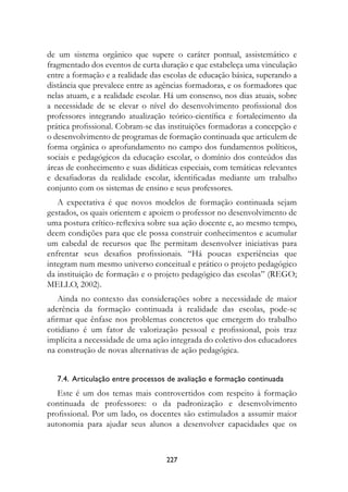 de um sistema orgânico que supere o caráter pontual, assistemático e
fragmentado dos eventos de curta duração e que estabeleça uma vinculação
entre a formação e a realidade das escolas de educação básica, superando a
distância que prevalece entre as agências formadoras, e os formadores que
nelas atuam, e a realidade escolar. Há um consenso, nos dias atuais, sobre
a necessidade de se elevar o nível do desenvolvimento profissional dos
professores integrando atualização teórico-científica e fortalecimento da
prática profissional. Cobram-se das instituições formadoras a concepção e
o desenvolvimento de programas de formação continuada que articulem de
forma orgânica o aprofundamento no campo dos fundamentos políticos,
sociais e pedagógicos da educação escolar, o domínio dos conteúdos das
áreas de conhecimento e suas didáticas especiais, com temáticas relevantes
e desafiadoras da realidade escolar, identificadas mediante um trabalho
conjunto com os sistemas de ensino e seus professores.
   A expectativa é que novos modelos de formação continuada sejam
gestados, os quais orientem e apoiem o professor no desenvolvimento de
uma postura crítico-reflexiva sobre sua ação docente e, ao mesmo tempo,
deem condições para que ele possa construir conhecimentos e acumular
um cabedal de recursos que lhe permitam desenvolver iniciativas para
enfrentar seus desafios profissionais. “Há poucas experiências que
integram num mesmo universo conceitual e prático o projeto pedagógico
da instituição de formação e o projeto pedagógico das escolas” (REGO;
MELLO, 2002).
    Ainda no contexto das considerações sobre a necessidade de maior
aderência da formação continuada à realidade das escolas, pode-se
afirmar que ênfase nos problemas concretos que emergem do trabalho
cotidiano é um fator de valorização pessoal e profissional, pois traz
implícita a necessidade de uma ação integrada do coletivo dos educadores
na construção de novas alternativas de ação pedagógica.


   7.4.  Articulação entre processos de avaliação e formação continuada
   Este é um dos temas mais controvertidos com respeito à formação
continuada de professores: o da padronização e desenvolvimento
profissional. Por um lado, os docentes são estimulados a assumir maior
autonomia para ajudar seus alunos a desenvolver capacidades que os



                                   227
 
