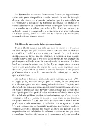 No debate sobre o desafio da formação dos formadores de professores,
a discussão ganha em qualidade quando a questão do locus da formação
docente não obscurece a questão preliminar que é a necessidade de
se reformular a concepção de formação continuada do professor e,
consequentemente, de se conceber que as instituições formadoras sejam
vocacionadas para se debruçarem sobre a diversidade de demandas da
realidade escolar e educacional e se empenhem, com responsabilidade
acadêmica e social, na busca de melhoria da formação e do desempenho
escolar dos alunos em suas escolas.


   7.6.  Dimensão psicossocial da formação continuada
   Fanfani (2005) observa que cada vez mais os professores trabalham
em uma situação em que a distância entre a definição ideal da profissão
e a realidade de trabalho tende a aumentar em razão da complexidade e
multiplicidade de tarefas que são chamados a cumprir. A nova situação
solicita cada vez mais que o professor esteja preparado para exercer uma
prática contextualizada, atenta às especificidades do momento, à cultura
local, ao alunado diverso em sua trajetória de vida e expectativas escolares.
Uma prática que depende não apenas de competências cognitivas no ato
de ensinar, mas também de valores e atitudes favoráveis a uma postura
profissional aberta, capaz de criar e ensaiar alternativas para os desafios
que se apresentam.
   Ao analisar a formação continuada dessa perspectiva, Gatti (2003)
e Géglio (2006) chamam atenção para as limitações dos programas
centralizados apenas nos aspectos cognitivos individuais. Tais programas
desconsideram os professores como seres essencialmente sociais, imersos
em relações grupais das quais derivam valores, atitudes que dão sentido às
suas opções pessoais e profissionais e servem de referência a suas ações.
Sob influências políticas, sociais e culturais diversas, o professor constrói
concepções sobre o ensino, os alunos, o valor social de seu trabalho,
sua prática docente. É com base nessas representações e valores que os
professores se relacionam com os conhecimentos aos quais têm acesso.
Ou seja, os processos de formação continuada que buscam modificar
conceitos, atitudes e práticas não podem ignorar o que pensam e sabem
os professores e as influências do ambiente sociocultural em que vivem
e trabalham. Para isso não bastam os levantamentos informativos sobre


                                    231
 