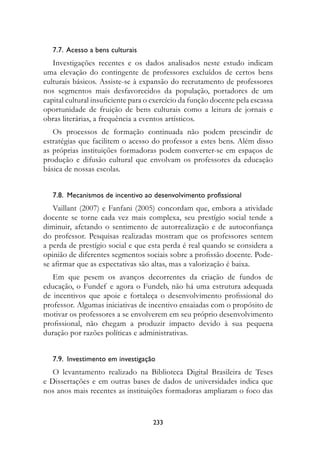 7.7.  Acesso a bens culturais
   Investigações recentes e os dados analisados neste estudo indicam
uma elevação do contingente de professores excluídos de certos bens
culturais básicos. Assiste-se à expansão do recrutamento de professores
nos segmentos mais desfavorecidos da população, portadores de um
capital cultural insuficiente para o exercício da função docente pela escassa
oportunidade de fruição de bens culturais como a leitura de jornais e
obras literárias, a frequência a eventos artísticos.
   Os processos de formação continuada não podem prescindir de
estratégias que facilitem o acesso do professor a estes bens. Além disso
as próprias instituições formadoras podem converter-se em espaços de
produção e difusão cultural que envolvam os professores da educação
básica de nossas escolas.


   7.8.  Mecanismos de incentivo ao desenvolvimento profissional
   Vaillant (2007) e Fanfani (2005) concordam que, embora a atividade
docente se torne cada vez mais complexa, seu prestígio social tende a
diminuir, afetando o sentimento de autorrealização e de autoconfiança
do professor. Pesquisas realizadas mostram que os professores sentem
a perda de prestígio social e que esta perda é real quando se considera a
opinião de diferentes segmentos sociais sobre a profissão docente. Pode-
se afirmar que as expectativas são altas, mas a valorização é baixa.
   Em que pesem os avanços decorrentes da criação de fundos de
educação, o Fundef e agora o Fundeb, não há uma estrutura adequada
de incentivos que apoie e fortaleça o desenvolvimento profissional do
professor. Algumas iniciativas de incentivo ensaiadas com o propósito de
motivar os professores a se envolverem em seu próprio desenvolvimento
profissional, não chegam a produzir impacto devido à sua pequena
duração por razões políticas e administrativas.


   7.9.  Investimento em investigação
   O levantamento realizado na Biblioteca Digital Brasileira de Teses
e Dissertações e em outras bases de dados de universidades indica que
nos anos mais recentes as instituições formadoras ampliaram o foco das


                                    233
 
