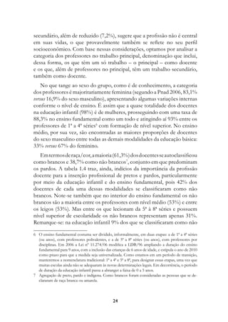 secundário, além de reduzido (7,2%), sugere que a profissão não é central
em suas vidas, o que provavelmente também se reflete no seu perfil
socioeconômico. Com base nessas considerações, optamos por analisar a
categoria dos professores no trabalho principal, denominação que inclui,
dessa forma, os que têm um só trabalho – o principal – como docente
e os que, além de professores no principal, têm um trabalho secundário,
também como docente.
    No que tange ao sexo do grupo, como é de conhecimento, a categoria
dos professores é majoritariamente feminina (segundo a Pnad 2006, 83,1%
versus 16,9% do sexo masculino), apresentando algumas variações internas
conforme o nível de ensino. É assim que a quase totalidade dos docentes
na educação infantil (98%) é de mulheres, prosseguindo com uma taxa de
88,3% no ensino fundamental como um todo e atingindo aí 93% entre os
professores de 1ª a 4ª séries com formação de nível superior. No ensino
médio, por sua vez, são encontradas as maiores proporções de docentes
do sexo masculino entre todas as demais modalidades da educação básica:
33% versus 67% do feminino.
   Em termos de raça/cor, a maioria (61,3%) dos docentes se autoclassificou
como brancos e 38,7% como não brancos, conjunto em que predominam
os pardos. A tabela 1.4 traz, ainda, indícios da importância da profissão
docente para a inserção profissional de pretos e pardos, particularmente
por meio da educação infantil e do ensino fundamental, pois 42% dos
docentes de cada uma dessas modalidades se classificaram como não
brancos. Note-se também que no interior do ensino fundamental os não
brancos são a maioria entre os professores com nível médio (53%) e entre
os leigos (53%). Mas entre os que lecionam da 5ª à 8ª séries e possuem
nível superior de escolaridade os não brancos representam apenas 31%.
Remarque-se: na educação infantil 9% dos que se classificaram como não

	 O ensino fundamental costuma ser dividido, informalmente, em duas etapas: a de 1ª a 4ª séries
   (ou anos), com professores polivalentes, e a de 5ª a 8ª séries (ou anos), com professores por
   disciplinas. Em 2006 a Lei nº 11.274/06 modifica a LDB/96 ampliando a duração do ensino
   fundamental para 9 anos, com a inclusão das crianças de 6 anos de idade, e estipula o ano de 2010
   como prazo para que a medida seja universalizada. Como estamos em um período de transição,
   manteremos a nomenclatura tradicional: 1ª a 4ª e 5ª a 8ª, para designar essas etapas, uma vez que
   muitas escolas ainda não se adequaram às novas determinações legais. Em decorrência, o período
   de duração da educação infantil passa a abranger a faixa de 0 a 5 anos.
	 Agregação de preto, pardo e indígena. Como brancos foram consideradas as pessoas que se de-
   clararam de raça branca ou amarela.



                                                24
 