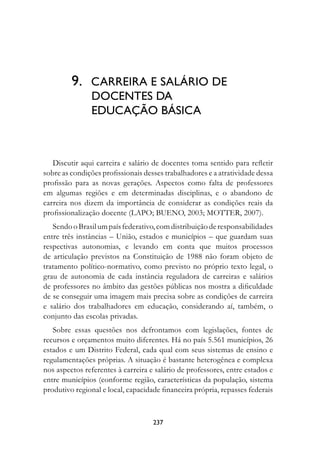 9.	 CARREIRA E SALÁRIO DE
	              DOCENTES DA	
               EDUCAÇÃO BÁSICA



   Discutir aqui carreira e salário de docentes toma sentido para refletir
sobre as condições profissionais desses trabalhadores e a atratividade dessa
profissão para as novas gerações. Aspectos como falta de professores
em algumas regiões e em determinadas disciplinas, e o abandono de
carreira nos dizem da importância de considerar as condições reais da
profissionalização docente (LAPO; BUENO, 2003; MOTTER, 2007).
   Sendo o Brasil um país federativo, com distribuição de responsabilidades
entre três instâncias – União, estados e municípios – que guardam suas
respectivas autonomias, e levando em conta que muitos processos
de articulação previstos na Constituição de 1988 não foram objeto de
tratamento político-normativo, como previsto no próprio texto legal, o
grau de autonomia de cada instância reguladora de carreiras e salários
de professores no âmbito das gestões públicas nos mostra a dificuldade
de se conseguir uma imagem mais precisa sobre as condições de carreira
e salário dos trabalhadores em educação, considerando aí, também, o
conjunto das escolas privadas.
   Sobre essas questões nos defrontamos com legislações, fontes de
recursos e orçamentos muito diferentes. Há no país 5.561 municípios, 26
estados e um Distrito Federal, cada qual com seus sistemas de ensino e
regulamentações próprias. A situação é bastante heterogênea e complexa
nos aspectos referentes à carreira e salário de professores, entre estados e
entre municípios (conforme região, características da população, sistema
produtivo regional e local, capacidade financeira própria, repasses federais



                                    237
 