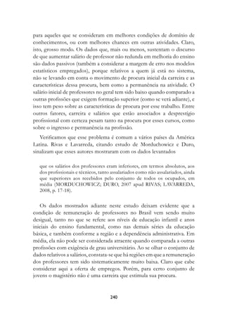 para aqueles que se consideram em melhores condições de domínio de
conhecimentos, ou com melhores chances em outras atividades. Claro,
isto, grosso modo. Os dados que, mais ou menos, sustentam o discurso
de que aumentar salário de professor não redunda em melhoria do ensino
são dados passivos (também a considerar a margem de erro nos modelos
estatísticos empregados), porque relativos a quem já está no sistema,
não se levando em conta o movimento de procura inicial da carreira e as
características dessa procura, bem como a permanência na atividade. O
salário inicial de professores no geral tem sido baixo quando comparado a
outras profissões que exigem formação superior (como se verá adiante), e
isso tem peso sobre as características de procura por esse trabalho. Entre
outros fatores, carreira e salários que estão associados a desprestígio
profissional com certeza pesam tanto na procura por esses cursos, como
sobre o ingresso e permanência na profissão.
   Verificamos que esse problema é comum a vários países da América
Latina. Rivas e Lavarreda, citando estudo de Morduchowicz e Duro,
sinalizam que esses autores mostraram com os dados levantados

   que os salários dos professores eram inferiores, em termos absolutos, aos
   dos profissionais e técnicos, tanto assalariados como não assalariados, ainda
   que superiores aos recebidos pelo conjunto de todos os ocupados, em
   média (MORDUCHOWICZ; DURO, 2007 apud RIVAS; LAVARREDA,
   2008, p. 17-18).

   Os dados mostrados adiante neste estudo deixam evidente que a
condição de remuneração de professores no Brasil vem sendo muito
desigual, tanto no que se refere aos níveis de educação infantil e anos
iniciais do ensino fundamental, como nas demais séries da educação
básica, e também conforme a região e a dependência administrativa. Em
média, ela não pode ser considerada atraente quando comparada a outras
profissões com exigência de grau universitário. Ao se olhar o conjunto de
dados relativos a salários, constata-se que há regiões em que a remuneração
dos professores tem sido sistematicamente muito baixa. Claro que cabe
considerar aqui a oferta de empregos. Porém, para certo conjunto de
jovens o magistério não é uma carreira que estimula sua procura.


                                      240
 