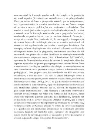 com seu nível de formação escolar: o de nível médio, o de graduação
em nível superior (licenciatura ou equivalente) e o de pós-graduação.
Estes patamares definem a progressão vertical, que se complementa,
nas regulamentações de carreira examinadas, com os fatores tempo
de serviço e outras qualificações em instituições credenciadas. Nos
estados e municípios maiores aparece na legislação do plano de carreira
a consideração da formação continuada para a progressão horizontal,
combinada proporcionalmente com os quesitos básicos de formação e
tempo de exercício. Mas, ainda não há, de modo geral, a incorporação
de outros fatores de qualificação docente na carreira profissional, tal
como esta foi regulamentada em estados e municípios brasileiros. Por
exemplo, embora a legislação em nível nacional colocasse a avaliação de
desempenho como fator de progressão, praticamente este fator não foi
encontrado nos planos de carreira. Atividades de formação continuada
são consideradas em poucos casos (15%). A Resolução nº 3/97 do CNE,
que trata da formulação dos planos de carreira do magistério, além dos
aspectos apontados, propunha que na progressão da carreira fossem feitas
e consideradas “avaliações periódicas de aferição de conhecimentos na
área curricular em que o professor exerça a docência e de conhecimentos
pedagógicos”. Esta proposta não foi considerada em 89% dos planos
examinados, e nos restantes 11% não se obteve informação sobre a
implementação deste quesito, exceto para dois estados. Então, conforme se
lê no estudo do Consed (2005, p. 36-37) no que diz respeito à consideração
do desempenho e conhecimentos, “que envolvem processos de avaliação
dos professores, quando previstos na lei, carecem de regulamentação
para serem implementados”. Este realmente é um ponto controverso
que tem pouca aceitação nas redes e na expressão dos sindicatos. Essas
avaliações implicam questões delicadas, não desprezíveis, devendo ser
consideradas com os devidos cuidados. Observa-se, então, que o tempo
de serviço continua sendo o fator principal de promoção na carreira e que,
voltando ao texto do Consed, embora “o tempo de serviço na docência
e a qualificação em instituições credenciadas se constituam diretrizes
nacionais, devendo ser mantidos como elementos de progressão nos
novos planos de carreira, precisam ser adequados a novos paradigmas e
evoluir, superando antigas concepções de merecimento”.



                                   250
 