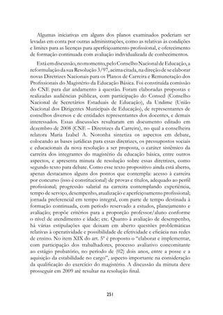 Algumas iniciativas em alguns dos planos examinados poderiam ser
levadas em conta por outras administrações, como as relativas às condições
e limites para as licenças para aperfeiçoamento profissional, e oferecimento
de formação continuada com avaliação individualizada de conhecimentos.
   Está em discussão, no momento, pelo Conselho Nacional de Educação, a
reformulação da sua Resolução 3/97, acima citada, na direção de se elaborar
novas Diretrizes Nacionais para os Planos de Carreira e Remuneração dos
Profissionais do Magistério da Educação Básica. Foi constituída comissão
do CNE para dar andamento à questão. Foram elaboradas propostas e
realizadas audiências públicas, com participação do Consed (Conselho
Nacional de Secretários Estaduais de Educação), da Undime (União
Nacional dos Dirigentes Municipais de Educação), de representantes de
conselhos diversos e de entidades representantes dos docentes, e demais
interessados. Essas discussões resultaram em documento editado em
dezembro de 2008 (CNE – Diretrizes da Carreira), no qual a conselheira
relatora Maria Izabel A. Noronha sintetiza os aspectos em debate,
colocando as bases jurídicas para essas diretrizes, os pressupostos sociais
e educacionais da nova resolução a ser proposta, o caráter sistêmico da
carreira dos integrantes do magistério da educação básica, entre outros
aspectos, e apresenta minuta de resolução sobre essas diretrizes, como
segundo texto para debate. Como esse texto propositivo ainda está aberto,
apenas destacamos alguns dos pontos que contempla: acesso à carreira
por concurso (isso é constitucional) de provas e títulos, adequado ao perfil
profissional; progressão salarial na carreira contemplando experiência,
tempo de serviço, desempenho, atualização e aperfeiçoamento profissional;
jornada preferencial em tempo integral, com parte de tempo destinada à
formação continuada, com período reservado a estudos, planejamento e
avaliação; propõe critérios para a proporção professor/aluno conforme
o nível de atendimento e idade; etc. Quanto à avaliação de desempenho,
há várias estipulações que deixam em aberto questões problemáticas
relativas à operatividade e possibilidade de efetividade e eficácia nas redes
de ensino. No item XIX do art. 5º é proposto o “elaborar e implementar,
com participação dos trabalhadores, processo avaliativo concomitante
ao estágio probatório, no período de (02) dois anos, entre a posse e a
aquisição da estabilidade no cargo”, aspecto importante na consideração
da qualificação do exercício do magistério. A discussão da minuta deve
prosseguir em 2009 até resultar na resolução final.



                                    251
 