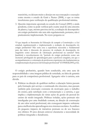 transitória, ou deixam muito a desejar em sua concepção e execução
      como mostra o estudo de Gatti e Nunes (2008), o que os torna
      insuficientes para verificação de qualificação profissional mínima.
	 3.	 Questão importante apontada no estudo do Consed (2005) e ainda
      pendente, como se pode verificar pelo exame atual de uma amostra
      de planos, é que, mesmo prevista em lei, a avaliação de desempenho
      em estágio probatório não tem sido regulamentada, portanto, não é
      praticamente implementada. No texto pergunta-se:


   ‘O que impede as Secretarias de Educação de cumprir a Constituição e a Lei
   estadual, regulamentando e implementando a avaliação de desempenho do
   estágio probatório? Não seria essa a experiência necessária e fundamental
   para dar início à discussão do processo de avaliação de desempenho do
   magistério como elemento de valorização profissional na carreira?’ Seria
   [também] o reconhecimento do “período do estágio probatório como um
   momento privilegiado de aprendizagem para o professor estagiário, em que o
   acompanhamento e a orientação de professores experientes são fundamentais na
   complementação do processo de formação profissional” (CONSED, 2005, p. 62).


   O estágio probatório, quando bem conduzido, cria uma aura de
responsabilidade e uma imagem pública de seriedade, na ideia de garantia
para os pais de competência profissional. Agregaria valor à carreira, sem
dúvida.
	 4.	 Políticas na direção de qualificar melhor a educação básica passam
      pela formação pré-serviço e continuada dos docentes, mas passam
      também pela renovação constante da motivação para o trabalho
      do ensino, pela satisfação com a remuneração e a carreira, o que
      implica a implementação de várias ações de gestão do pessoal do
      ensino de modo integrado. Políticas isoladas, ações pontuais não
      interligadas por uma finalidade comum, na direção de construção
      de um valor social profissional, não conseguem impacto suficiente
      para a melhoria das aprendizagens nos sistemas escolares. As análises
      do pequeno impacto de iniciativas pontuais ou de seu fracasso
      nos últimos 30 anos deixam entrever claramente a necessidade de
      políticas integradas e duradouras.


                                     253
 