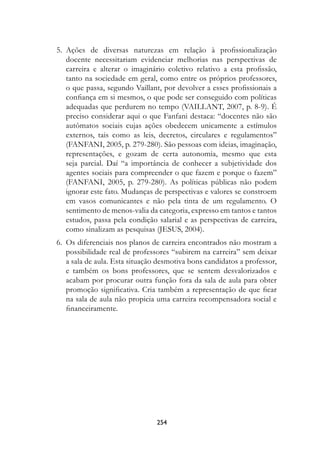 5.	 Ações de diversas naturezas em relação à profissionalização
      docente necessitariam evidenciar melhorias nas perspectivas de
      carreira e alterar o imaginário coletivo relativo a esta profissão,
      tanto na sociedade em geral, como entre os próprios professores,
      o que passa, segundo Vaillant, por devolver a esses profissionais a
      confiança em si mesmos, o que pode ser conseguido com políticas
      adequadas que perdurem no tempo (VAILLANT, 2007, p. 8-9). É
      preciso considerar aqui o que Fanfani destaca: “docentes não são
      autômatos sociais cujas ações obedecem unicamente a estímulos
      externos, tais como as leis, decretos, circulares e regulamentos”
      (FANFANI, 2005, p. 279-280). São pessoas com ideias, imaginação,
      representações, e gozam de certa autonomia, mesmo que esta
      seja parcial. Daí “a importância de conhecer a subjetividade dos
      agentes sociais para compreender o que fazem e porque o fazem”
      (FANFANI, 2005, p. 279-280). As políticas públicas não podem
      ignorar este fato. Mudanças de perspectivas e valores se constroem
      em vasos comunicantes e não pela tinta de um regulamento. O
      sentimento de menos-valia da categoria, expresso em tantos e tantos
      estudos, passa pela condição salarial e as perspectivas de carreira,
      como sinalizam as pesquisas (JESUS, 2004).
	 6.	 Os diferenciais nos planos de carreira encontrados não mostram a
      possibilidade real de professores “subirem na carreira” sem deixar
      a sala de aula. Esta situação desmotiva bons candidatos a professor,
      e também os bons professores, que se sentem desvalorizados e
      acabam por procurar outra função fora da sala de aula para obter
      promoção significativa. Cria também a representação de que ficar
      na sala de aula não propicia uma carreira recompensadora social e
      financeiramente.




                                   254
 