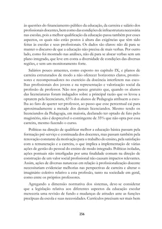às questões do financiamento público da educação, da carreira e salário dos
profissionais docentes, bem como das condições de infraestrutura necessária
nas escolas, pois a melhor qualificação da educação passa também por esses
aspectos, os quais não estão postos à altura das exigências que têm sido
feitas às escolas e seus profissionais. Os dados são claros: não dá para se
manter o discurso de que a educação não precisa de mais verbas. Por outro
lado, como foi mostrado nas análises, não dá para se alocar verbas sem um
plano integrado, que leve em conta a diversidade de condições das diversas
regiões, e sem um monitoramento forte.
    Salários pouco atraentes, como exposto no capítulo IX, e planos de
carreira estruturados de modo a não oferecer horizontes claros, promis-
sores e recompensadores no exercício da docência interferem nas esco-
lhas profissionais dos jovens e na representação e valorização social da
profissão de professor. Não nos parece gratuito que, quando os alunos
das licenciaturas foram indagados sobre a principal razão que os levou a
optarem pela licenciatura, 65% dos alunos de Pedagogia atribuem a esco-
lha ao fato de querer ser professor, ao passo que esse percentual cai para
aproximadamente a metade dos demais licenciandos. Mesmo tendo os
licenciandos da Pedagogia, em maioria, declarado ter optado de fato pelo
magistério, não é desprezível o contingente de 35% que não opta por essa
carreira, mesmo fazendo o curso.
   Políticas na direção de qualificar melhor a educação básica passam pela
formação pré-serviço e continuada dos docentes, mas passam também pela
renovação constante da motivação para o trabalho do ensino, pela satisfação
com a remuneração e a carreira, o que implica a implementação de várias
ações de gestão do pessoal do ensino de modo integrado. Políticas isoladas,
ações pontuais não interligadas por uma finalidade comum na direção de
construção de um valor social profissional não causam impactos relevantes.
Assim, ações de diversas naturezas em relação à profissionalização docente
necessitariam evidenciar melhorias nas perspectivas de carreira e alterar o
imaginário coletivo relativo a esta profissão, tanto na sociedade em geral,
como entre os próprios professores.
   Agregando a dimensão normativa dos sistemas, deve-se considerar
que a legislação relativa aos diferentes aspectos da educação escolar
mereceria uma revisão de fundo e mudanças de atitudes ante as funções
precípuas da escola e suas necessidades. Currículos precisam ser mais bem


                                   256
 