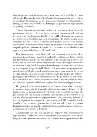 considerada atividade de menor categoria e quem a ela se dedica é pouco
valorizado. Decorre daí uma ordem hierárquica na academia universitária,
as atividades de pesquisa e de pós-graduação possuem reconhecimento e
ênfase, a dedicação ao ensino e à formação de professores supõe perda
de prestígio acadêmico.
   Cabem algumas ponderações sobre os processos formativos de
professores a distância. A expansão de cursos e redes na virada do milênio
e o crescente envolvimento das IES com EAD, sobretudo na formação
de professores, mostram que essa modalidade de ensino ganha nova
dimensão no país e passa a adquirir importância crescente na política
educacional. A reordenação do campo da educação a distância por parte
do poder público criou condições para o crescimento acelerado do ensino
superior nessa modalidade na última década.
   Esse crescimento vem se efetivando em proporções enormes e já se
enunciam preocupações quanto à qualidade e adequação desse sistema
em determinadas condições, por exemplo, a do alunado que é egresso do
ensino médio com sofrível desempenho em Língua Portuguesa tal como
mostram as avaliações. Educação a distância requer leitura e interpretação
de textos quase sempre individualizada. Há, além disso, numerosos indí-
cios de que a multiplicação de consórcios e polos para a oferta de cursos
de licenciatura a distância estaria ocorrendo sem que um projeto político-
pedagógico de formação docente mais adensado no âmbito de sua articu-
lação nacional e local tenha sido desenvolvido e compartilhado e sem que
as estruturas operacionais básicas estejam funcionando adequadamente.
    Do ponto de vista do funcionamento desses cursos, observa-se que
os projetos especiais de formação docente em serviço foram, via de
regra, objeto de acompanhamento próximo e de avaliações externas. Os
professores em sua maioria avaliaram a modalidade como positiva e os
ganhos aferidos parecem ser representativos. Não obstante, quando se
trata de implementar uma política permanente de EAD em condições de
igualdade com os cursos presenciais, há que considerar que o governo
federal não dispõe de aparato suficiente de acompanhamento, supervisão
e fiscalização dos cursos a distância.
   A tutoria tem sido, por sua vez, um dos aspectos mais vulneráveis na
experiência de EAD. Como apontado neste estudo, o exame de vários editais
lançados para a promoção de cursos de EAD evidencia a precarização das


                                   259
 