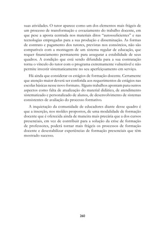 suas atividades. O tutor aparece como um dos elementos mais frágeis de
um processo de transformação e esvaziamento do trabalho docente, em
que pese a aposta centrada nos materiais ditos “autossuficientes” e nas
tecnologias empregadas para a sua produção e disseminação. As formas
de contrato e pagamento dos tutores, previstas nos consórcios, não são
compatíveis com a montagem de um sistema regular de educação, que
requer financiamento permanente para assegurar a estabilidade de seus
quadros. A condição que está sendo difundida para a sua contratação
torna o vínculo do tutor com o programa extremamente vulnerável e não
permite investir sistematicamente no seu aperfeiçoamento em serviço.
    Há ainda que considerar os estágios de formação docente. Certamente
que atenção maior deverá ser conferida aos requerimentos de estágios nas
escolas básicas nesse novo formato. Alguns trabalhos apontam para outros
aspectos como falta de atualização do material didático, de atendimento
sistematizado e personalizado de alunos, de desenvolvimento de sistemas
consistentes de avaliação do processo formativo.
   A inquietação da comunidade de educadores diante desse quadro é
que a inserção, nos moldes propostos, de uma modalidade de formação
docente que é oferecida ainda de maneira mais precária que a dos cursos
presenciais, em vez de contribuir para a solução da crise de formação
de professores, poderá tornar mais frágeis os processos de formação
docente e desestabilizar experiências de formação presenciais que têm
mostrado sucesso.




                                  260
 