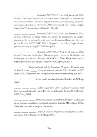 _____. _____. _____. Resolução CNE/CP n.º 1, de 18 de fevereiro de 2002.
Institui Diretrizes Curriculares Nacionais para a Formação de Professores
da Educação Básica, em nível superior, curso de licenciatura, de gradu-
ação plena. Brasília: MEC/CNE, 2002. Disponível em: http://portal.
mec.gov.br/cne/arquivos/pdf/rcp01_02.pdf.

_____. _____. _____. Resolução CNE/CP n.º 2, de 19 de fevereiro de 2002.
Institui a duração e a carga horária dos cursos de licenciatura, de gradua-
ção plena, de formação de professores da Educação Básica em nível su-
perior. Brasília: MEC/CNE, 2002a. Disponível em:  http://portal.mec.
gov.br/cne/arquivos/pdf/CP022002.pdf.

_____. _____. _____. Resolução CNE/CP n.º 1, de 15 de maio de 2006.
Institui Diretrizes Curriculares Nacionais para o Curso de Graduação em
Pedagogia, licenciatura. Brasília: MEC/CNE, 2006. Disponível em: 
http://portal.mec.gov.br/cne/arquivos/pdf/rcp01_06.pdf.

_____. _____. Instituto Nacional de Estudos e Pesquisas Educacionais
Anísio Teixeira. _____. Censo da educação superior 2008. Brasília: MEC/
Inep, 2009. Disponível em: http://www.ensinosuperior.inep.gov.br/.

_____. _____. _____. Censo escolar da educação básica. Brasília: MEC/Inep,
2006b.

_____. _____. _____. Estudo exploratório sobre o professor brasileiro: com
base nos resultados do Censo Escolar da Educação Básica 2007. Brasília:
MEC/Inep, 2009.

_____. _____. _____. Professores atuando em disciplinas específicas e a adequação
de sua formação inicial para o exercício do magistério. Brasília: MEC/Inep, 2006a.
(Série documental: texto para discussão).

_____. _____. _____. Sinopse do censo dos profissionais do magistério da educa-
ção básica, 2003. Brasília: MEC/Inep, 2003.




                                       266
 