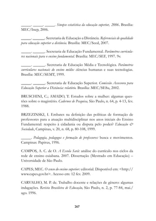 _____. _____. _____. Sinopse estatística da educação superior, 2006. Brasília:
MEC/Inep, 2006.

_____. ______. Secretaria de Educação a Distância. Referenciais de qualidade
para educação superior a distância. Brasília: MEC/Seed, 2007.

_____. ______. Secretaria de Educação Fundamental. Parâmetros curricula-
res nacionais para o ensino fundamental. Brasília: MEC/SEF, 1997. 9v.

_____. ______. Secretaria de Educação Média e Tecnológica. Parâmetros
curriculares nacionais do ensino médio: ciências humanas e suas tecnologias.
Brasília: MEC/SEMT, 1999.

_____. ______. Secretaria de Educação Superior. Comissão Assessora para
Educação Superior a Distância: relatório. Brasília: MEC/SESu, 2002.

BRUSCHINI, C.; AMADO, T. Estudos sobre a mulher: algumas ques-
tões sobre o magistério. Cadernos de Pesquisa, São Paulo, n. 64, p. 4-13, fev.
1988.

BRZEZINSKI, I. Embates na definição das políticas de formação de
professores para a atuação multidisciplinar nos anos iniciais do Ensino
Fundamental: respeito à cidadania ou disputa pelo poder? Educação 
Sociedade, Campinas, v. 20, n. 68, p. 80-108, 1999.

_____. Pedagogia, pedagogos e formação de professores: busca e movimentos.
Campinas: Papirus, 1996.

CAMPOS, A. C. de O. A Escola Sarã: análise do currículo nos ciclos da
rede de ensino cuiabana. 2007. Dissertação (Mestrado em Educação) –
Universidade de São Paulo.

CAPES; MEC. O censo do ensino superior: editorial. Disponível em: http://
www.capes.gov.br. Acesso em: 12 fev. 2009.

CARVALHO, M. P. de. Trabalho docente e relações de gênero: algumas
indagações. Revista Brasileira de Educação, São Paulo, n. 2, p. 77-84, mai./
ago. 1996.


                                     267
 