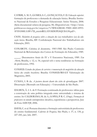 CATRIB, A. M. F.; GOMES, S. C.; GONÇALVES, F. D. Educação superior:
formação de professores x demanda de educação básica. Brasília: Institu-
to Nacional de Estudos e Pesquisas Educacionais Anísio Teixeira, 2008.
(Série documental: relatos de pesquisa; 38). Disponível em: http://www.
publicacoes.inep.gov.br/arquivos/%7B9E42B24E-99D1-4885-8993-
1F5F6588EA1B%7D_mioloRELATOSDEPESQUISA38.pdf.

CNTE. Relatório de pesquisa sobre a situação dos (as) trabalhadores (as) da edu-
cação básica. Brasília, DF: Confederação Nacional dos Trabalhadores em
Educação, 2003.

CONARCFE. Coletânea de documentos, 1983-1988. São Paulo: Comissão
Nacional de Reformulação dos Cursos de Formação do Educador, 1989.

_____. Documentos finais do IV e V Encontros Nacionais, 1989. Em
Aberto, Brasília, v. 12, n. 54, especial sob o tema tendências na formação
de professores, 1992.

CONSED. Estudos dos planos de carreira e remuneração do magistério da educação
básica dos estados brasileiros. Brasília: CONSED/RH-GT Valorização do
Magistério, 2005.

CUNHA, I. B. da. A postura docente diante dos ciclos de aprendizagem. 2007.
Dissertação (Mestrado em Educação) – Universidade de São Paulo.

DALBEN, Â. I. L. de F. Formação continuada de professores: idéias para
a construção de uma política integrada entre universidade e sistema de
ensino. In: CALDERANO, M. da A.; LOPES, P. R. C. (Orgs). Formação de
professores no mundo contemporâneo: desafios, experiências e perspectivas. Juiz
de Fora: EDUFJF, 2006.

DAVIS, C. et al. Posturas docentes e formação universitária de professores
do ensino fundamental. Cadernos de Pesquisa, São Paulo, v. 37, n. 130, p.
227-245, jan./abr. 2007.




                                      268
 