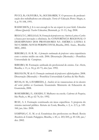 PUCCI, B.; OLIVEIRA, N.; SGUISSARDI, V. O processo de proletari-
zação dos trabalhadores em educação. Teoria  Educação, Porto Alegre, n.
4, p. 91-108, 1991.

RASMUSSEN, J. It is not enough to be an expert in your field. Education
Alliance Quaterly: Teacher Education, Denmark, p. 11-13, Aug. 2008.

REGO, T. C.; MELLO, G. N. Formação de professores na América Latina e Caribe:
a busca por inovação e eficiência. In: CONFERÊNCIA REGIONAL O
DESEMPENHO DOS PROFESSORES NA AMÉRICA LATINA E
NO CARIBE: NOVAS PERSPECTIVAS, Brasília, 2002. Anais... Brasília:
MEC, 2002.

RIBEIRO, E. H. R. M. A formação continuada do professor: uma experiência
com o ensino médio em rede. 2006. Dissertação (Mestrado) – Pontifícia
Universidade de Campinas.

RIBEIRO, M. Formação unificada do profissional de ensino. Em Aberto,
Brasília, v. 11, n. 54, p. 65-73, abr./jun. 1992.

RIGOLON, W. de O. Formação continuada de professores alfabetizadores. 2008.
Dissertação (Mestrado) – Pontifícia Universidade Católica de São Paulo.

RIVAS, H. M.; LAVARREDA, J. Análisis de las remuneraciones de los docentes
del sector público en Guatemala. Guatemala: Ministerio de Educación de
Guatemala, 2008.

ROSEMBERG, F.; AMADO, T. Mulheres na escola. Cadernos de Pesquisa,
São Paulo, n. 80, p. 62-74, fev. 1992.

RUIZ, A. I. Formação continuada em áreas específicas. A proposta do
sistema nacional público. Retratos da Escola, Brasília, v. 2, n. 2/3, p. 149-
160, jan./dez. 2008.

SAMPAIO, C. E. M. et al. Estatísticas dos professores no Brasil. Revista
Brasileira de Estudos Pedagógicos, Brasília, v. 83, n. 203/205, p. 85-120, jan./
dez. 2002.



                                      274
 