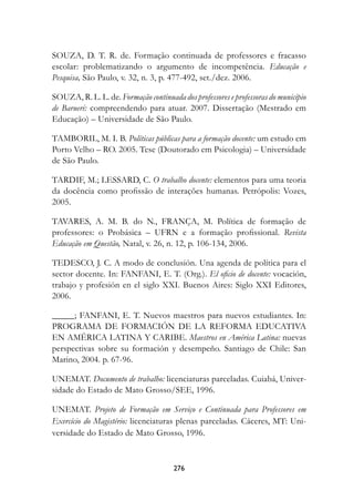 SOUZA, D. T. R. de. Formação continuada de professores e fracasso
escolar: problematizando o argumento de incompetência. Educação e
Pesquisa, São Paulo, v. 32, n. 3, p. 477-492, set./dez. 2006.

SOUZA, R. L. L. de. Formação continuada dos professores e professoras do município
de Barueri: compreendendo para atuar. 2007. Dissertação (Mestrado em
Educação) – Universidade de São Paulo.

TAMBORIL, M. I. B. Políticas públicas para a formação docente: um estudo em
Porto Velho – RO. 2005. Tese (Doutorado em Psicologia) – Universidade
de São Paulo.

TARDIF, M.; LESSARD, C. O trabalho docente: elementos para uma teoria
da docência como profissão de interações humanas. Petrópolis: Vozes,
2005.

TAVARES, A. M. B. do N., FRANÇA, M. Política de formação de
professores: o Probásica – UFRN e a formação profissional. Revista
Educação em Questão, Natal, v. 26, n. 12, p. 106-134, 2006.

TEDESCO, J. C. A modo de conclusión. Una agenda de política para el
sector docente. In: FANFANI, E. T. (Org.). El oficio de docente: vocación,
trabajo y profesión en el siglo XXI. Buenos Aires: Siglo XXI Editores,
2006.

_____; FANFANI, E. T. Nuevos maestros para nuevos estudiantes. In:
PROGRAMA DE FORMACIÓN DE LA REFORMA EDUCATIVA
EN AMÉRICA LATINA Y CARIBE. Maestros en América Latina: nuevas
perspectivas sobre su formación y desempeño. Santiago de Chile: San
Marino, 2004. p. 67-96.

UNEMAT. Documento de trabalho: licenciaturas parceladas. Cuiabá, Univer-
sidade do Estado de Mato Grosso/SEE, 1996.

UNEMAT. Projeto de Formação em Serviço e Continuada para Professores em
Exercício do Magistério: licenciaturas plenas parceladas. Cáceres, MT: Uni-
versidade do Estado de Mato Grosso, 1996.


                                       276
 
