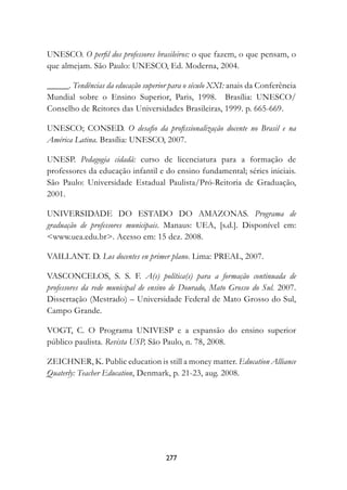 UNESCO. O perfil dos professores brasileiros: o que fazem, o que pensam, o
que almejam. São Paulo: UNESCO, Ed. Moderna, 2004.

_____. Tendências da educação superior para o século XXI: anais da Conferência
Mundial sobre o Ensino Superior, Paris, 1998. Brasília: UNESCO/
Conselho de Reitores das Universidades Brasileiras, 1999. p. 665-669.

UNESCO; CONSED. O desafio da profissionalização docente no Brasil e na
América Latina. Brasília: UNESCO, 2007.

UNESP. Pedagogia cidadã: curso de licenciatura para a formação de
professores da educação infantil e do ensino fundamental; séries iniciais.
São Paulo: Universidade Estadual Paulista/Pró-Reitoria de Graduação,
2001.

UNIVERSIDADE DO ESTADO DO AMAZONAS. Programa de
graduação de professores municipais. Manaus: UEA, [s.d.]. Disponível em:
www.uea.edu.br. Acesso em: 15 dez. 2008.

VAILLANT. D. Los docentes en primer plano. Lima: PREAL, 2007.

VASCONCELOS, S. S. F. A(s) política(s) para a formação continuada de
professores da rede municipal de ensino de Dourado, Mato Grosso do Sul. 2007.
Dissertação (Mestrado) – Universidade Federal de Mato Grosso do Sul,
Campo Grande.

VOGT, C. O Programa UNIVESP e a expansão do ensino superior
público paulista. Revista USP, São Paulo, n. 78, 2008.

ZEICHNER, K. Public education is still a money matter. Education Alliance
Quaterly: Teacher Education, Denmark, p. 21-23, aug. 2008.




                                     277
 