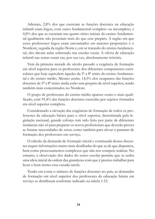 Ademais, 2,8% dos que exerciam as funções docentes na educação
infantil eram leigos, com curso fundamental completo ou incompleto, e
0,8% dos que as exerciam nas quatro séries iniciais do ensino fundamen-
tal igualmente não possuíam mais do que esse preparo. A região em que
esses professores leigos eram encontrados em maiores proporções é o
Nordeste, seguida da região Norte e, em se tratando do ensino fundamen-
tal, eles davam aulas sobretudo nas escolas rurais. A oferta de educação
infantil nas zonas rurais era, por sua vez, absolutamente irrisória.
    Vem da primeira metade do século passado a exigência de formação
em nível superior para os professores dos diferentes componentes curri-
culares que hoje equivalem àqueles da 5ª a 8ª séries do ensino fundamen-
tal e do ensino médio. Mesmo assim, 14,5% dos ocupantes das funções
docentes de 5ª a 8ª séries ainda estão sem preparo de nível superior, sendo
também mais concentrados no Nordeste
   O grupo de professores do ensino médio aparece como o mais quali-
ficado, com 95,4% das funções docentes exercidas por sujeitos formados
em nível superior completo.
   Considerando a elevação das exigências de formação de todos os pro-
fessores da educação básica para o nível superior, determinada pela le-
gislação nacional, grande esforço tem sido feito por parte de diferentes
instâncias não só para preparar os novos profissionais que deverão prover
as futuras necessidades do setor, como também para elevar o patamar de
formação dos professores em serviço.
   O cálculo da demanda de formação inicial e continuada desses docen-
tes requer informações muito mais detalhadas do que as de que dispomos,
bem como processamentos complexos que não nos compete realizar. No
entanto, a observação dos dados do censo escolar permite que se tenha
uma ideia inicial da ordem das grandezas com que é preciso trabalhar para
levar a bom termo essa ousada tarefa.
   Tendo em conta o número de funções docentes no país, as demandas
de formação em nível superior dos professores da educação básica em
serviço se distribuem conforme indicado na tabela 1.12.




                                    34
 