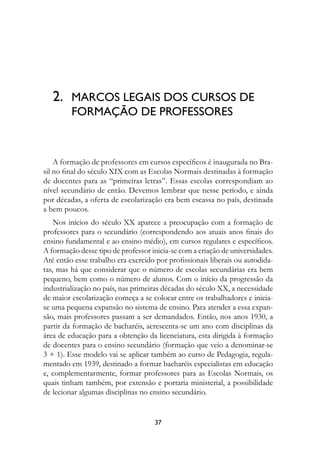 2.	 MARCOS LEGAIS DOS CURSOS DE 
         FORMAÇÃO DE PROFESSORES



    A formação de professores em cursos específicos é inaugurada no Bra-
sil no final do século XIX com as Escolas Normais destinadas à formação
de docentes para as “primeiras letras”. Essas escolas correspondiam ao
nível secundário de então. Devemos lembrar que nesse período, e ainda
por décadas, a oferta de escolarização era bem escassa no país, destinada
a bem poucos.
    Nos inícios do século XX aparece a preocupação com a formação de
professores para o secundário (correspondendo aos atuais anos finais do
ensino fundamental e ao ensino médio), em cursos regulares e específicos.
A formação desse tipo de professor inicia-se com a criação de universidades.
Até então esse trabalho era exercido por profissionais liberais ou autodida-
tas, mas há que considerar que o número de escolas secundárias era bem
pequeno, bem como o número de alunos. Com o início da progressão da
industrialização no país, nas primeiras décadas do século XX, a necessidade
de maior escolarização começa a se colocar entre os trabalhadores e inicia-
se uma pequena expansão no sistema de ensino. Para atender a essa expan-
são, mais professores passam a ser demandados. Então, nos anos 1930, a
partir da formação de bacharéis, acrescenta-se um ano com disciplinas da
área de educação para a obtenção da licenciatura, esta dirigida à formação
de docentes para o ensino secundário (formação que veio a denominar-se
3 + 1). Esse modelo vai se aplicar também ao curso de Pedagogia, regula-
mentado em 1939, destinado a formar bacharéis especialistas em educação
e, complementarmente, formar professores para as Escolas Normais, os
quais tinham também, por extensão e portaria ministerial, a possibilidade
de lecionar algumas disciplinas no ensino secundário.


                                    37
 
