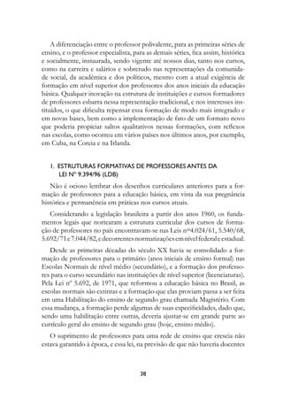 A diferenciação entre o professor polivalente, para as primeiras séries de
ensino, e o professor especialista, para as demais séries, fica assim, histórica
e socialmente, instaurada, sendo vigente até nossos dias, tanto nos cursos,
como na carreira e salários e sobretudo nas representações da comunida-
de social, da acadêmica e dos políticos, mesmo com a atual exigência de
formação em nível superior dos professores dos anos iniciais da educação
básica. Qualquer inovação na estrutura de instituições e cursos formadores
de professores esbarra nessa representação tradicional, e nos interesses ins-
tituídos, o que dificulta repensar essa formação de modo mais integrado e
em novas bases, bem como a implementação de fato de um formato novo
que poderia propiciar saltos qualitativos nessas formações, com reflexos
nas escolas, como ocorreu em vários países nos últimos anos, por exemplo,
em Cuba, na Coreia e na Irlanda.


   1.  Estruturas formativas de professores antes da	
        Lei nº 9.394/96 (LDB)
   Não é ocioso lembrar dos desenhos curriculares anteriores para a for-
mação de professores para a educação básica, em vista da sua pregnância
histórica e permanência em práticas nos cursos atuais.
   Considerando a legislação brasileira a partir dos anos 1960, os funda-
mentos legais que nortearam a estrutura curricular dos cursos de forma-
ção de professores no país encontravam-se nas Leis nos4.024/61, 5.540/68,
5.692/71 e 7.044/82, e decorrentes normatizações em nível federal e estadual.
   Desde as primeiras décadas do século XX havia se consolidado a for-
mação de professores para o primário (anos iniciais de ensino formal) nas
Escolas Normais de nível médio (secundário), e a formação dos professo-
res para o curso secundário nas instituições de nível superior (licenciaturas).
Pela Lei nº 5.692, de 1971, que reformou a educação básica no Brasil, as
escolas normais são extintas e a formação que elas proviam passa a ser feita
em uma Habilitação do ensino de segundo grau chamada Magistério. Com
essa mudança, a formação perde algumas de suas especificidades, dado que,
sendo uma habilitação entre outras, deveria ajustar-se em grande parte ao
currículo geral do ensino de segundo grau (hoje, ensino médio).
   O suprimento de professores para uma rede de ensino que crescia não
estava garantido à época, e essa lei, na previsão de que não haveria docentes



                                      38
 