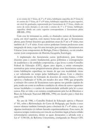 a) no ensino de 1º Grau, da 1ª a 4ª séries, habilitação específica de 2º Grau; b)
   no ensino de 1º Grau, da 1ª a 8ª séries, habilitação específica de grau superior,
   em nível de graduação, representada por Licenciatura de 1º Grau, obtida em
   curso de curta duração; c) em todo o ensino de 1º e 2º Graus, habilitação
   específica obtida em curso superior correspondente à Licenciatura plena
   (BRASIL, 1996).
   Com essa lei instauram-se, então, os chamados cursos de licenciatura
curta, em nível superior, com menos horas-aula do que as licenciaturas
plenas, para formar docentes que poderiam atuar da 5ª até a 8ª séries, mas
também de 1ª a 4ª séries. Esses cursos poderiam formar professores com
integração de áreas, o que foi uma inovação; por exemplo, a licenciatura em
Ciências (com componentes de Biologia, Física e Química), ou em estudos
sociais (com componentes de História, Geografia, Sociologia).
   A implantação das licenciaturas curtas (polivalentes), para formar
docentes para o ensino fundamental, gerou polêmicas e contraposições
de acadêmicos e de entidades corporativas, o que levou o então Conselho
Federal de Educação (CFE), alguns anos depois, a emitir orientações
normativas para tornar progressivamente plenas essas licenciaturas curtas,
como habilitações específicas, no intuito de que esta modalidade viesse
a ser substituída no tempo pelas habilitações plenas. Com o objetivo
do aperfeiçoamento da formação de docentes do ensino básico, o CFE
aprovou a Indicação nº 8/86, em meados dos anos 1980, que propunha
a extinção dos cursos de licenciatura curta apenas nas grandes capitais do
país, tendo em conta as melhores condições de oferta de cursos superiores
nessas localidades e o caráter de transitoriedade atribuído pela lei a esses
cursos. Eles só virão a ser extintos completamente pela Lei de Diretrizes e
Bases da Educação Nacional (BRASIL, 1996) em meados para o final dos
anos 1990.
   No ano de 1986, o Conselho Federal de Educação aprova o Parecer
nº 161, sobre a Reformulação do Curso de Pedagogia, que faculta a esses
cursos oferecer também formação para a docência de 1ª a 4ª séries, o que
algumas instituições já vinham fazendo experimentalmente. Esse curso, de
natureza sempre controversa em vista de seu histórico legal, já havia sofrido
reformulações anteriores, dentre as quais destacamos a advinda com a
Lei nº 5.540/68, da Reforma Universitária, configurada no Parecer CFE


                                        40
 