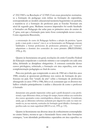 nº 252/1969 e na Resolução nº 2/1969. Com essas prescrições normatiza-
se a formação do pedagogo com ênfase na formação do especialista,
correspondendo ao modelo educacional tecnicista hegemônico no período,
e mantém-se aí a formação do professor para as Escolas Normais em
nível de segundo grau. Mediante recursos impetrados foi sendo facultado
a formados em Pedagogia dar aulas para os primeiros anos do ensino de
1º grau, sem que a formação para tanto fosse contemplada nesses cursos.
Como argumenta Brzezinski,

   a estruturação do curso de Pedagogia facilitou a adoção da premissa “quem
   pode o mais pode o menos”, isto é, se os licenciandos em Pedagogia estavam
   habilitados a formar professores de professores primários, por “osmose”
   adquiririam o domínio dos conteúdos do curso primário (BRZEZINSKI,
   1996, p. 45).


   Quanto às licenciaturas em geral, resoluções do então Conselho Federal
de Educação estipulavam o currículo mínimo a ser cumprido em cada uma
delas, definindo as disciplinas obrigatórias. A estrutura curricular desses
cursos privilegiava, sobretudo, a formação em área específica, com uma
complementação pedagógica ao final do curso.
   Para esse período, que compreende os anos de 1960 até o final dos anos
1980, estudos já apontavam problemas nos cursos de formação de pro-
fessores no país. Em “estado da arte” sobre a formação de professores
abrangendo os anos 1950 a 1986, Silva et al. constatam que os diversos tra-
balhos voltados principalmente à análise e discussão de como o professor
é formado

   denunciam uma grande imprecisão sobre qual o perfil desejável a esse profis-
   sional, e que diferentes obras, ao longo do tempo, fazem críticas aos currículos
   dos cursos apontados como enciclopédicos, elitistas e idealistas. Consideram,
   ainda, que as diferentes reformas acabaram por aligeirá-los cada vez mais tor-
   nando-os, na sua maioria, currículos de formação geral diluída e formação es-
   pecífica cada vez mais superficial (SILVA et al., 1991, p. 135).

   Quanto às licenciaturas nas diversas áreas de conhecimento contempladas
no ensino básico, mostra-se que o licenciando ficava entre duas formações
estanques, “com identidade problemática: especialista em área específica ou



                                        41
 