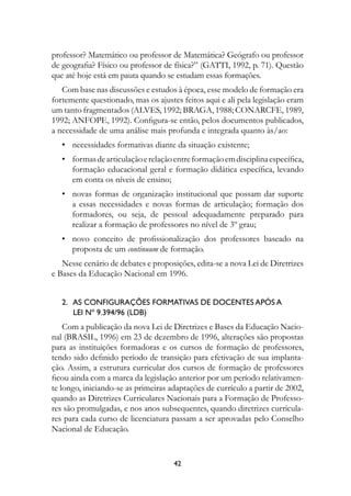 professor? Matemático ou professor de Matemática? Geógrafo ou professor
de geografia? Físico ou professor de física?” (GATTI, 1992, p. 71). Questão
que até hoje está em pauta quando se estudam essas formações.
   Com base nas discussões e estudos à época, esse modelo de formação era
fortemente questionado, mas os ajustes feitos aqui e ali pela legislação eram
um tanto fragmentados (ALVES, 1992; BRAGA, 1988; CONARCFE, 1989,
1992; ANFOPE, 1992). Configura-se então, pelos documentos publicados,
a necessidade de uma análise mais profunda e integrada quanto às/ao:
	 •	 necessidades formativas diante da situação existente;
	 •	 formas de articulação e relação entre formação em disciplina específica,
     formação educacional geral e formação didática específica, levando
     em conta os níveis de ensino;
	 •	 novas formas de organização institucional que possam dar suporte
     a essas necessidades e novas formas de articulação; formação dos
     formadores, ou seja, de pessoal adequadamente preparado para
     realizar a formação de professores no nível de 3º grau;
	 •	 novo conceito de profissionalização dos professores baseado na
     proposta de um continuum de formação.
   Nesse cenário de debates e proposições, edita-se a nova Lei de Diretrizes
e Bases da Educação Nacional em 1996.


   2.   As configurações formativas de docentes após a	
        Lei nº 9.394/96 (LDB)
    Com a publicação da nova Lei de Diretrizes e Bases da Educação Nacio-
nal (BRASIL, 1996) em 23 de dezembro de 1996, alterações são propostas
para as instituições formadoras e os cursos de formação de professores,
tendo sido definido período de transição para efetivação de sua implanta-
ção. Assim, a estrutura curricular dos cursos de formação de professores
ficou ainda com a marca da legislação anterior por um período relativamen-
te longo, iniciando-se as primeiras adaptações de currículo a partir de 2002,
quando as Diretrizes Curriculares Nacionais para a Formação de Professo-
res são promulgadas, e nos anos subsequentes, quando diretrizes curricula-
res para cada curso de licenciatura passam a ser aprovadas pelo Conselho
Nacional de Educação.


                                     42
 