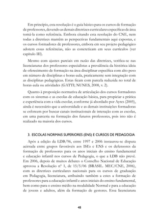 Em princípio, esta resolução é o guia básico para os cursos de formação
de professores, devendo as demais diretrizes curriculares específicas de área
tomá-la como referência. Embora citando esta resolução do CNE, nem
todas a diretrizes mantêm as perspectivas fundamentais aqui expostas, e
os cursos formadores de professores, embora em seu projeto pedagógico
adotem essas referências, não as concretizam em seus currículos (ver
capítulo III).
    Mesmo com ajustes parciais em razão das diretrizes, verifica-se nas
licenciaturas dos professores especialistas a prevalência da histórica ideia
de oferecimento de formação na área disciplinar específica com alto peso
em número de disciplinas e horas-aula, praticamente sem integração com
as disciplinas pedagógicas. Estas ficam com parcela reduzida no total de
horas-aula ou atividades (GATTI; NUNES, 2008, v. 2).
   Quanto à proposição normativa de articulação dos cursos formadores
com os sistemas e as escolas de educação básica, para propiciar a prática
e experiência com a vida escolar, conforme já abordado por Ayres (2005),
ainda é necessário que a universidade e as demais instituições formadoras
se esforcem por buscar canais institucionais de interação com as escolas,
em uma parceria na formação dos futuros professores, pois isto não é
realizado na maioria dos cursos.


   3.  Escolas Normais Superiores (ENS) e cursos de pedagogia
   Após a edição da LDB/96, entre 1997 e 2006 instaurou-se disputa
acirrada entre grupos favoráveis aos ISEs e ENS e os defensores da
formação de professores para os anos iniciais do ensino fundamental
e educação infantil nos cursos de Pedagogia, o que a LDB não prevê.
Em 2006, depois de muitos debates o Conselho Nacional de Educação
aprovou a Resolução nº 1, de 15/5/06 (BRASIL. MEC/CNE, 2006),
com as diretrizes curriculares nacionais para os cursos de graduação
em Pedagogia, licenciatura, atribuindo também a estes a formação de
professores para a educação infantil e anos iniciais do ensino fundamental,
bem como para o ensino médio na modalidade Normal e para a educação
de jovens e adultos, além da formação de gestores. Essa licenciatura



                                     48
 
