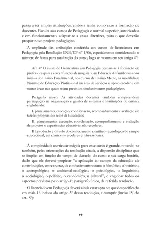 passa a ter amplas atribuições, embora tenha como eixo a formação de
docentes. Faculta aos cursos de Pedagogia e normal superior, autorizados
e em funcionamento, adaptar-se a essas diretrizes, para o que deverão
propor novo projeto pedagógico.
   A amplitude das atribuições conferida aos cursos de licenciatura em
Pedagogia pela Resolução CNE/CP nº 1/06, especialmente considerando o
número de horas para totalização do curso, logo se mostra em seu artigo 4º:

       Art. 4º O curso de Licenciatura em Pedagogia destina-se à formação de
   professores para exercer funções de magistério na Educação Infantil e nos anos
   iniciais do Ensino Fundamental, nos cursos de Ensino Médio, na modalidade
   Normal, de Educação Profissional na área de serviços e apoio escolar e em
   outras áreas nas quais sejam previstos conhecimentos pedagógicos.

      Parágrafo único. As atividades docentes também compreendem
   participação na organização e gestão de sistemas e instituições de ensino,
   englobando:
       I. planejamento, execução, coordenação, acompanhamento e avaliação de
   tarefas próprias do setor da Educação;
      II. planejamento, execução, coordenação, acompanhamento e avaliação
   de projetos e experiências educativas não-escolares;
      III. produção e difusão do conhecimento científico-tecnológico do campo
   educacional, em contextos escolares e não-escolares.

   A complexidade curricular exigida para esse curso é grande, notando-se
também, pelas orientações da resolução citada, a dispersão disciplinar que
se impõe, em função do tempo de duração do curso e sua carga horária,
dado que ele deverá propiciar “a aplicação ao campo da educação, de
contribuições, entre outras, de conhecimentos como o filosófico, o histórico,
o antropológico, o ambiental-ecológico, o psicológico, o linguístico,
o sociológico, o político, o econômico, o cultural”, e englobar todos os
aspectos previstos pelo artigo 4ª, parágrafo único, da referida resolução.
   O licenciado em Pedagogia deverá ainda estar apto no que é especificado
em mais 16 incisos do artigo 5º dessa resolução, e cumprir (inciso IV do
art. 8º):



                                       49
 