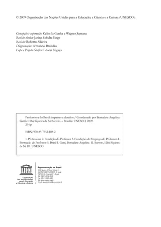 © 2009 Organização das Nações Unidas para a Educação, a Ciência e a Cultura (UNESCO).

	

Concepção e supervisão: Célio da Cunha e Wagner Santana
Revisão técnica: Janine Schultz Enge
Revisão: Roberto Silveira
Diagramação: Fernando Brandão
Capa e Projeto Gráfico: Edson Fogaça




         Professores do Brasil: impasses e desafios / Coordenado por Bernadete Angelina
    Gatti e Elba Siqueira de Sá Barreto. – Brasília: UNESCO, 2009.
         294 p.

         ISBN: 978-85-7652-108-2

         1. Professores 2. Condição do Professor 3. Condições de Emprego do Professor 4.
    Formação de Professor 5. Brasil I. Gatti, Bernadete Angelina II. Barreto, Elba Siqueira
    de Sá III. UNESCO
    		
 