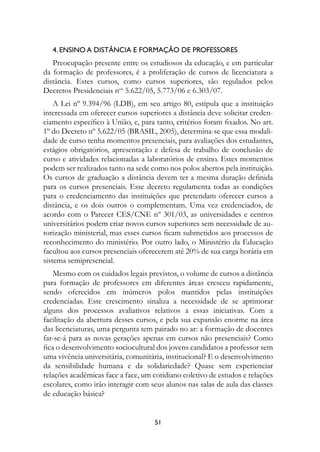 4. Ensino a distância e formação de professores
   Preocupação presente entre os estudiosos da educação, e em particular
da formação de professores, é a proliferação de cursos de licenciatura a
distância. Estes cursos, como cursos superiores, são regulados pelos
Decretos Presidenciais nos 5.622/05, 5.773/06 e 6.303/07.
    A Lei nº 9.394/96 (LDB), em seu artigo 80, estipula que a instituição
interessada em oferecer cursos superiores a distância deve solicitar creden-
ciamento específico à União, e, para tanto, critérios foram fixados. No art.
1º do Decreto nº 5.622/05 (BRASIL, 2005), determina-se que essa modali-
dade de curso tenha momentos presenciais, para avaliações dos estudantes,
estágios obrigatórios, apresentação e defesa de trabalho de conclusão de
curso e atividades relacionadas a laboratórios de ensino. Estes momentos
podem ser realizados tanto na sede como nos polos abertos pela instituição.
Os cursos de graduação a distância devem ter a mesma duração definida
para os cursos presenciais. Esse decreto regulamenta todas as condições
para o credenciamento das instituições que pretendam oferecer cursos a
distância, e os dois outros o complementam. Uma vez credenciados, de
acordo com o Parecer CES/CNE nº 301/03, as universidades e centros
universitários podem criar novos cursos superiores sem necessidade de au-
torização ministerial, mas esses cursos ficam submetidos aos processos de
reconhecimento do ministério. Por outro lado, o Ministério da Educação
facultou aos cursos presenciais oferecerem até 20% de sua carga horária em
sistema semipresencial.
    Mesmo com os cuidados legais previstos, o volume de cursos a distância
para formação de professores em diferentes áreas cresceu rapidamente,
sendo oferecidos em inúmeros polos mantidos pelas instituições
credenciadas. Este crescimento sinaliza a necessidade de se aprimorar
alguns dos processos avaliativos relativos a essas iniciativas. Com a
facilitação da abertura desses cursos, e pela sua expansão enorme na área
das licenciaturas, uma pergunta tem pairado no ar: a formação de docentes
far-se-á para as novas gerações apenas em cursos não presenciais? Como
fica o desenvolvimento sociocultural dos jovens candidatos a professor sem
uma vivência universitária, comunitária, institucional? E o desenvolvimento
da sensibilidade humana e da solidariedade? Quase sem experienciar
relações acadêmicas face a face, um cotidiano coletivo de estudos e relações
escolares, como irão interagir com seus alunos nas salas de aula das classes
de educação básica?


                                    51
 