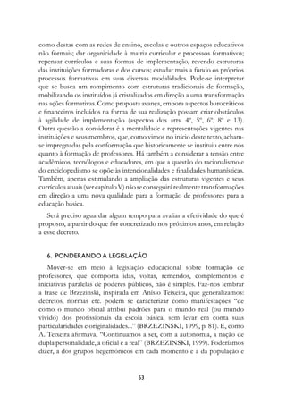 como destas com as redes de ensino, escolas e outros espaços educativos
não formais; dar organicidade à matriz curricular e processos formativos;
repensar currículos e suas formas de implementação, revendo estruturas
das instituições formadoras e dos cursos; estudar mais a fundo os próprios
processos formativos em suas diversas modalidades. Pode-se interpretar
que se busca um rompimento com estruturas tradicionais de formação,
mobilizando os instituídos já cristalizados em direção a uma transformação
nas ações formativas. Como proposta avança, embora aspectos burocráticos
e financeiros incluídos na forma de sua realização possam criar obstáculos
à agilidade de implementação (aspectos dos arts. 4º, 5º, 6º, 8º e 13).
Outra questão a considerar é a mentalidade e representações vigentes nas
instituições e seus membros, que, como vimos no início deste texto, acham-
se impregnadas pela conformação que historicamente se instituiu entre nós
quanto à formação de professores. Há também a considerar a tensão entre
acadêmicos, tecnólogos e educadores, em que a questão do racionalismo e
do enciclopedismo se opõe às intencionalidades e finalidades humanísticas.
Também, apenas estimulando a ampliação das estruturas vigentes e seus
currículos atuais (ver capítulo V) não se conseguirá realmente transformações
em direção a uma nova qualidade para a formação de professores para a
educação básica.
   Será preciso aguardar algum tempo para avaliar a efetividade do que é
proposto, a partir do que for concretizado nos próximos anos, em relação
a esse decreto.


   6.  Ponderando a legislação
   Mover-se em meio à legislação educacional sobre formação de
professores, que comporta idas, voltas, remendos, complementos e
iniciativas paralelas de poderes públicos, não é simples. Faz-nos lembrar
a frase de Brzezinski, inspirada em Anísio Teixeira, que generalizamos:
decretos, normas etc. podem se caracterizar como manifestações “de
como o mundo oficial atribui padrões para o mundo real (ou mundo
vivido) dos profissionais da escola básica, sem levar em conta suas
particularidades e originalidades...” (BRZEZINSKI, 1999, p. 81). E, como
A. Teixeira afirmava, “Continuamos a ser, com a autonomia, a nação de
dupla personalidade, a oficial e a real” (BRZEZINSKI, 1999). Poderíamos
dizer, a dos grupos hegemônicos em cada momento e a da população e


                                     53
 