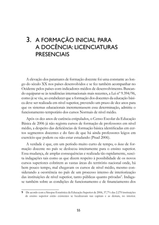 3.	 A FORMAÇÃO INICIAL PARA
           A DOCÊNCIA: LICENCIATURAS 
           PRESENCIAIS



   A elevação dos patamares de formação docente foi uma constante ao lon-
go do século XX nos países desenvolvidos e se fez também acompanhar no
Ocidente pelos países com indicadores médios de desenvolvimento. Buscan-
do equiparar-se às tendências internacionais mais recentes, a Lei nº 9.394/96,
como já se viu, ao estabelecer que a formação dos docentes da educação bási-
ca deve ser realizada em nível superior, prevendo um prazo de dez anos para
que os sistemas educacionais incrementassem essa determinação, admitiu o
funcionamento temporário dos cursos Normais de nível médio.
   Após os dez anos de carência estipulados, o Censo Escolar da Educação
Básica de 2006 já não registra cursos de formação de professores em nível
médio, a despeito das deficiências de formação básica identificadas em cer-
tos segmentos docentes e do fato de que há ainda professores leigos em
exercício que podem ou não estar estudando (Pnad 2006).
    A verdade é que, em um período muito curto de tempo, o locus de for-
mação docente no país se deslocou inteiramente para o ensino superior.
Essa mudança, de amplas consequências e realizada tão rapidamente, susci-
ta indagações tais como as que dizem respeito à possibilidade de os novos
cursos superiores cobrirem as vastas áreas do território nacional onde, há
bem pouco tempo, mal chegavam os cursos de nível médio, mesmo con-
siderando a ocorrência no país de um processo intenso de interiorização
das instituições de nível superior, tanto públicas quanto privadas. Indaga-
se também sobre as condições de funcionamento e de financiamento dos

	 De acordo com a Sinopse Estatística da Educação Superior de 2006, 37,7% das 2.270 instituições
   de ensino superior então existentes se localizavam nas capitais e as demais, no interior.



                                               55
 