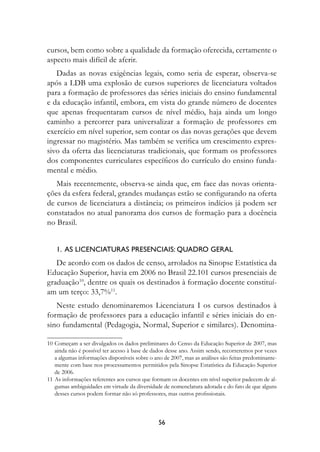 cursos, bem como sobre a qualidade da formação oferecida, certamente o
aspecto mais difícil de aferir.
   Dadas as novas exigências legais, como seria de esperar, observa-se
após a LDB uma explosão de cursos superiores de licenciatura voltados
para a formação de professores das séries iniciais do ensino fundamental
e da educação infantil, embora, em vista do grande número de docentes
que apenas frequentaram cursos de nível médio, haja ainda um longo
caminho a percorrer para universalizar a formação de professores em
exercício em nível superior, sem contar os das novas gerações que devem
ingressar no magistério. Mas também se verifica um crescimento expres-
sivo da oferta das licenciaturas tradicionais, que formam os professores
dos componentes curriculares específicos do currículo do ensino funda-
mental e médio.
   Mais recentemente, observa-se ainda que, em face das novas orienta-
ções da esfera federal, grandes mudanças estão se configurando na oferta
de cursos de licenciatura a distância; os primeiros indícios já podem ser
constatados no atual panorama dos cursos de formação para a docência
no Brasil.


    1.  As licenciaturas presenciais: quadro geral
   De acordo com os dados de censo, arrolados na Sinopse Estatística da
Educação Superior, havia em 2006 no Brasil 22.101 cursos presenciais de
graduação10, dentre os quais os destinados à formação docente constituí-
am um terço: 33,7%11.
   Neste estudo denominaremos Licenciatura I os cursos destinados à
formação de professores para a educação infantil e séries iniciais do en-
sino fundamental (Pedagogia, Normal, Superior e similares). Denomina-

10	Começam a ser divulgados os dados preliminares do Censo da Educação Superior de 2007, mas
   ainda não é possível ter acesso à base de dados desse ano. Assim sendo, recorreremos por vezes
   a algumas informações disponíveis sobre o ano de 2007, mas as análises são feitas predominante-
   mente com base nos processamentos permitidos pela Sinopse Estatística da Educação Superior
   de 2006.
11	As informações referentes aos cursos que formam os docentes em nível superior padecem de al-
   gumas ambiguidades em virtude da diversidade de nomenclatura adotada e do fato de que alguns
   desses cursos podem formar não só professores, mas outros profissionais.



                                               56
 