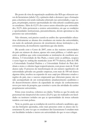 Do ponto de vista da organização acadêmica das IES que oferecem cur-
sos de licenciatura (tabela 3.2), o primeiro dado a destacar é que a formação
para a docência está sendo realizada sobretudo nas universidades, o que su-
gere, em princípio, maiores oportunidades de vida cultural e acadêmica para
os estudantes. Além de 63,3% dos cursos serem oferecidos por universida-
des, 10,3% deles pertencem a centros universitários, em que as condições
e oportunidades institucionais, presumivelmente, devem aproximar-se das
presentes nas universidades.
    Não obstante, será preciso cautela na análise das oportunidades educa-
tivas efetivamente ao alcance dos estudantes em muitas das universidades,
em razão do acelerado processo de crescimento dessas instituições e, de-
correntemente, da insuficiente experiência que elas detêm.
   De acordo com o Censo de 2007, entre as dez maiores universidades
do país em número de alunos, apenas três eram públicas, e é sabido que é
entre as públicas que estão concentradas as instituições de excelência aca-
dêmica. A Universidade de São Paulo, a maior entre as públicas, ocupava
o sexto lugar no ranking das matrículas (com 49.774 alunos); além da USP,
a Universidade Estadual Paulista e a Universidade Federal do Pará deti-
nham o nono e o décimo lugar respectivamente, com pouco mais de 32 mil
alunos cada. O processo de transformação de um número significativo de
universidades privadas em grandes empresas, com mais de 100 mil alunos
algumas delas, resultou na expansão de seus campi por diferentes estados e
regiões do país, mas o sucesso empresarial que obtiveram parece não ter
sido acompanhado de um correspondente amadurecimento acadêmico e
do desenvolvimento efetivo da capacidade de criação de conhecimentos
novos por meio de pesquisa, que constitui o cerne das atividades de caráter
propriamente universitário.
   Feitas essas ressalvas, voltemos aos dados. Verifica-se que há ainda um
percentual não desprezível dos cursos (21,6%) que são realizados em facul-
dades ou institutos isolados em que as oportunidades de trocas culturais
tendem a ser mais pobres.
   Note-se, porém, que as condições de convívio cultural e acadêmico, ape-
sar das limitações apontadas, estão mais presentes entre os alunos das Li-
cenciaturas II, uma vez que os estudantes das Licenciaturas I estudam mais
em faculdades isoladas e menos em universidades do que os seus colegas.



                                     59
 