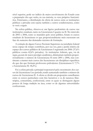 nível superior, pode ser indício de maior envolvimento do Estado com
a preparação dos que serão, na sua maioria, os seus próprios funcioná-
rios. Entretanto, a distribuição da oferta de cursos entre as instituições
públicas e privadas está sujeita também a outros condicionantes, como
se verá a seguir.
   Na esfera pública, observa-se um ligeiro predomínio de cursos nas
instituições estaduais, tanto na Licenciatura I quanto na II. No intervalo
de 2001 e 2006, entre os mantidos pelo setor público, foram os cursos
estaduais de licenciatura os que proporcionalmente mais cresceram em
face do aumento das demandas recentes de formação.
   A extinção de alguns Cursos Normais Superiores na jurisdição federal
nesse espaço de tempo contribuiu, por sua vez, para a perda relativa de
espaço dos cursos públicos de Licenciatura I registrada em 2006 (37,6%
públicos contra 62,4% privados). As instituições federais, que, via de
regra, gozam de maior prestígio acadêmico, diminuíram também propor-
cionalmente o número de Licenciaturas II entre 2001 e 2006, mas con-
tinuam a manter mais cursos das licenciaturas em disciplinas específicas
do que das que formam professores polivalentes (Licenciaturas I: 7,7%
e Licenciaturas II: 18,2%).
   Foi a esfera privada a principal responsável pelo crescimento dos cur-
sos de Licenciatura I no período, tendo aumentado também o número de
cursos de Licenciatura II. A oferta se divide em proporções semelhantes
entre os cursos particulares com fins lucrativos e os de natureza filan-
trópica, comunitária, confessional, entre os quais se distinguem alguns
poucos de longa tradição na área, como os de algumas universidades
confessionais.




                                   61
 