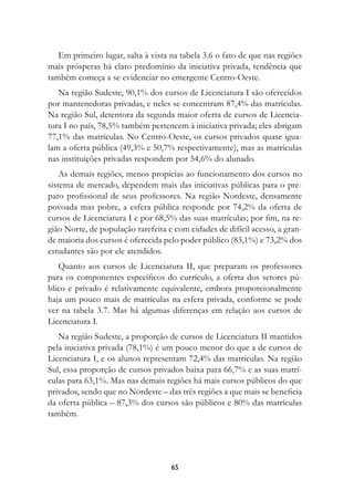 Em primeiro lugar, salta à vista na tabela 3.6 o fato de que nas regiões
mais prósperas há claro predomínio da iniciativa privada, tendência que
também começa a se evidenciar no emergente Centro-Oeste.
   Na região Sudeste, 90,1% dos cursos de Licenciatura I são oferecidos
por mantenedoras privadas, e neles se concentram 87,4% das matrículas.
Na região Sul, detentora da segunda maior oferta de cursos de Licencia-
tura I no país, 78,5% também pertencem à iniciativa privada; eles abrigam
77,1% das matrículas. No Centro-Oeste, os cursos privados quase igua-
lam a oferta pública (49,3% e 50,7% respectivamente), mas as matrículas
nas instituições privadas respondem por 54,6% do alunado.
    As demais regiões, menos propícias ao funcionamento dos cursos no
sistema de mercado, dependem mais das iniciativas públicas para o pre-
paro profissional de seus professores. Na região Nordeste, densamente
povoada mas pobre, a esfera pública responde por 74,2% da oferta de
cursos de Licenciatura I e por 68,5% das suas matrículas; por fim, na re-
gião Norte, de população rarefeita e com cidades de difícil acesso, a gran-
de maioria dos cursos é oferecida pelo poder público (83,1%) e 73,2% dos
estudantes são por ele atendidos.
   Quanto aos cursos de Licenciatura II, que preparam os professores
para os componentes específicos do currículo, a oferta dos setores pú-
blico e privado é relativamente equivalente, embora proporcionalmente
haja um pouco mais de matrículas na esfera privada, conforme se pode
ver na tabela 3.7. Mas há algumas diferenças em relação aos cursos de
Licenciatura I.
   Na região Sudeste, a proporção de cursos de Licenciatura II mantidos
pela iniciativa privada (78,1%) é um pouco menor do que a de cursos de
Licenciatura I, e os alunos representam 72,4% das matrículas. Na região
Sul, essa proporção de cursos privados baixa para 66,7% e as suas matrí-
culas para 63,1%. Mas nas demais regiões há mais cursos públicos do que
privados, sendo que no Nordeste – das três regiões a que mais se beneficia
da oferta pública – 87,3% dos cursos são públicos e 80% das matrículas
também.




                                    65
 