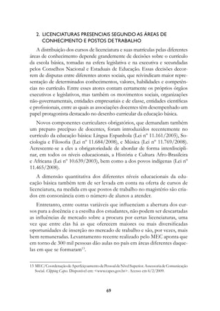 2.  Licenciaturas presenciais segundo as áreas de 	
       conhecimento e postos de trabalho 
   A distribuição dos cursos de licenciatura e suas matrículas pelas diferentes
áreas de conhecimento depende grandemente de decisões sobre o currículo
da escola básica, tomadas na esfera legislativa e na executiva e secundadas
pelos Conselhos Nacional e Estaduais de Educação. Essas decisões decor-
rem de disputas entre diferentes atores sociais, que reivindicam maior repre-
sentação de determinados conhecimentos, valores, habilidades e competên-
cias no currículo. Entre esses atores contam certamente os próprios órgãos
executivos e legislativos, mas também os movimentos sociais, organizações
não-governamentais, entidades empresariais e de classe, entidades científicas
e profissionais, entre as quais as associações docentes têm desempenhado um
papel protagonista destacado no desenho curricular da educação básica.
   Novos componentes curriculares obrigatórios, que demandam também
um preparo precípuo de docentes, foram introduzidos recentemente no
currículo da educação básica: Língua Espanhola (Lei nº 11.161/2005), So-
ciologia e Filosofia (Lei nº 11.684/2008), e Música (Lei nº 11.769/2008).
Acrescente-se a eles a obrigatoriedade de abordar de forma interdiscipli-
nar, em todos os níveis educacionais, a História e Cultura Afro-Brasileira
e Africana (Lei nº 10.639/2003), bem como a dos povos indígenas (Lei nº
11.465/2008).
    A dimensão quantitativa dos diferentes níveis educacionais da edu-
cação básica também tem de ser levada em conta na oferta de cursos de
licenciatura, na medida em que postos de trabalho no magistério são cria-
dos em consonância com o número de alunos a atender.
    Entretanto, entre outras variáveis que influenciam a abertura dos cur-
sos para a docência e a escolha dos estudantes, não podem ser descartadas
as influências de mercado sobre a procura por certas licenciaturas, uma
vez que entre elas há as que oferecem maiores ou mais diversificadas
oportunidades de inserção no mercado de trabalho e são, por vezes, mais
bem remuneradas. Levantamento recente realizado pelo MEC aponta que
em torno de 300 mil pessoas dão aulas no país em áreas diferentes daque-
las em que se formaram13.

13	MEC/Coordenação de Aperfeiçoamento de Pessoal de Nível Superior. Assessoria de Comunicação
   Social. Clipping Capes. Disponível em: www.capes.gov.br. Acesso em 6/2/2009.



                                             69
 