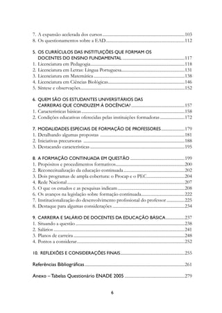7.	A expansão acelerada dos cursos...........................................................................103
8.	Os questionamentos sobre a Ead.......................................................................112
                                      .

5.	 Os Currículos Das Instituições Que Formam Os 	
	 Docentes Do Ensino Fundamental.........................................................117
1.	Licenciatura em Pedagogia.....................................................................................118
                                 .
2.	Licenciatura em Letras: Língua Portuguesa.........................................................131
                                                             .
3.	Licenciatura em Matemática...................................................................................138
4.	Licenciatura em Ciências Biológicas.....................................................................146
                                                 .
5.	Síntese e observações..............................................................................................152
                        .

6.	 Quem São Os Estudantes Universitários Das
	 Carreiras Que Conduzem À Docência?.................................................157
1.	Características básicas..............................................................................................158
2.	Condições educativas oferecidas pelas instituições formadoras.......................172

7.	 Modalidades Especiais De Formação De Professores......................179
1.	Detalhando algumas propostas . ...........................................................................181
2.	Iniciativas precursoras ............................................................................................188
3.	Destacando características......................................................................................195

8.	 A Formação Continuada Em Questão..................................................199
1.	Propósitos e procedimentos formativos..............................................................200
                                                             .
2.	Reconceitualização da educação continuada........................................................202
3.	Dois programas de ampla cobertura: o Procap e o Pec...................................204
4.	Rede Nacional...........................................................................................................207
5.	O que os estudos e as pesquisas indicam.............................................................208
6.	Os avanços na legislação sobre formação continuada.......................................222
                                                                                    .
7.	Institucionalização do desenvolvimento profissional do professor.................225
8.	Destaque para algumas considerações..................................................................234

9.	 Carreira E Salário De Docentes Da Educação Básica. ................237
1.	Situando a questão...................................................................................................238
2.	Salários.......................................................................................................................241
3.	Planos de carreira.....................................................................................................248
4.	Pontos a considerar..................................................................................................252

10.  Reflexões E Considerações Finais..........................................................255

Referências Bibliográficas...........................................................................................261

Anexo – Tabelas Questionário ENADE 2005.......................................................279


                                                                 
 