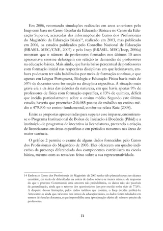 Em 2006, retomando simulações realizadas em anos anteriores pelo
Inep com base no Censo Escolar da Educação Básica e no Censo da Edu-
cação Superior, acrescidas das informações do Censo dos Profissionais
do Magistério da Educação Básica14, realizado em 2003, mas publicado
em 2006, os estudos publicados pelo Conselho Nacional de Educação
(BRASIL. MEC/CNE, 2007) e pelo Inep (BRASIL. MEC/Inep, 2006a)
mostram que o número de professores formados nos últimos 15 anos
apresentava enorme defasagem em relação às demandas de professores
na educação básica. Mais ainda, que havia baixo percentual de professores
com formação inicial nas respectivas disciplinas em que lecionavam, em-
bora pudessem ter sido habilitados por meio de formação contínua, e que
apenas em Língua Portuguesa, Biologia e Educação Física havia mais de
50% de docentes com formação na disciplina específica. A situação mais
grave era a da área das ciências da natureza, em que havia apenas 9% de
professores de física com formação específica, e 13% de química, déficit
que incidia particularmente sobre o ensino médio. Segundo este último
estudo, haveria que preencher 246.085 postos de trabalho no ensino mé-
dio e 479.906 no ensino fundamental, conforme relata Ruiz (2008).
   Entre as propostas apresentadas para superar esse impasse, encontram-
se o Programa Institucional de Bolsas de Iniciação à Docência (Pibid) e a
instituição de programas de incentivo às licenciaturas, prevendo a criação
de licenciaturas em áreas específicas e em períodos noturnos nas áreas de
maior carência.
   O gráfico 2 permite o exame de alguns dados fornecidos pelo Censo
dos Profissionais do Magistério de 2003. Eles oferecem um quadro indi-
cativo da presença diferenciada dos componentes curriculares na escola
básica, mesmo com as ressalvas feitas sobre a sua representatividade.




14	Embora o Censo dos Profissionais do Magistério de 2003 tenha sido planejado para ter alcance
   censitário, em razão de dificuldades na coleta de dados, obteve-se menor número de respostas
   do que o previsto. Constituindo uma amostra não probabilística, os dados não são passíveis
   de generalização, ainda que o retorno dos questionários (um por escola) tenha sido de 77,8%.
   A despeito dessas limitações, pelos dados inéditos que contém, o Inep decidiu publicá-lo.
   Acrescente-se ainda que, tal como nos censos da educação básica, os dados foram tabulados em
   termos de funções docentes, o que impossibilita uma aproximação efetiva do número preciso de
   professores.



                                              72
 