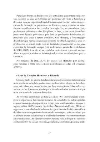 Para fazer frente ao desinteresse dos estudantes que optam pelos cur-
sos clássicos da área de Ciências, em particular de Física e Química, e
deixam à míngua os postos de trabalho no magistério, têm sido criados os
cursos de formação de professores de Ciências, numa tentativa de atrair
alunos especificamente interessados no magistério, preparando-os como
professores polivalentes das disciplinas da área, o que pode contribuir
para suprir lacunas provocadas pela falta de professores habilitados, de-
pendendo dos locais a serem atendidos. Não obstante, a forte tradição
disciplinar que marca a identidade docente no Brasil, segundo a qual os
professores se afinam mais com as demandas provenientes da sua área
específica de formação do que com as demandas gerais da escola básica
(LOPES, 2002), leva não só as entidades profissionais como até as cien-
tíficas a oporem resistências às soluções de caráter interdisciplinar para o
currículo.
   No conjunto da área, 55,7% dos cursos são ofertados por institui-
ções públicas e entre estas a maior contribuição é a das IES estaduais
(29,6%).


   • Área de Ciências Humanas e Filosofia
   Se o currículo do ensino fundamental goza de consenso relativamente
mais amplo na sociedade, o do ensino médio é ainda objeto de lutas bas-
tante acirradas entre atores sociais que buscam imprimir ênfases diversas
ao seu caráter formativo, sendo que a área das ciências humanas é a que
mais tem suscitado embates desse tipo.
   As reformas curriculares do final dos anos 1990 se propuseram a recu-
perar a importância das ciências humanas na sociedade e na cultura escolar,
as quais haviam perdido prestígio e espaço para as ciências duras durante o
regime militar. Os Parâmetros Curriculares Nacionais do Ensino Médio as-
seguram a retomada da cultura humanista, procurando aliá-la à necessidade
de lidar com os imperativos da sociedade tecnológica, pois entendem que
as ciências exatas e da natureza e as ciências humanas são complementares
e não excludentes. As ciências humanas passam, pois, a abrigar no currículo
conhecimentos de caráter histórico, geográfico, econômico, político, jurídi-



                                    77
 