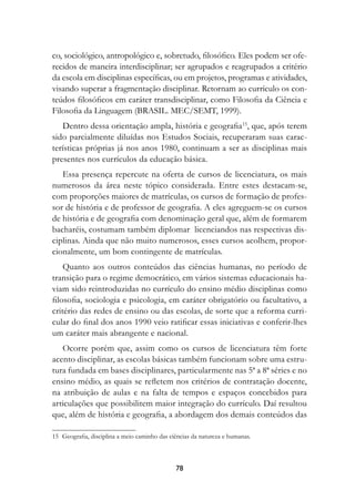 co, sociológico, antropológico e, sobretudo, filosófico. Eles podem ser ofe-
recidos de maneira interdisciplinar; ser agrupados e reagrupados a critério
da escola em disciplinas específicas, ou em projetos, programas e atividades,
visando superar a fragmentação disciplinar. Retornam ao currículo os con-
teúdos filosóficos em caráter transdisciplinar, como Filosofia da Ciência e
Filosofia da Linguagem (BRASIL. MEC/SEMT, 1999).
   Dentro dessa orientação ampla, história e geografia15, que, após terem
sido parcialmente diluídas nos Estudos Sociais, recuperaram suas carac-
terísticas próprias já nos anos 1980, continuam a ser as disciplinas mais
presentes nos currículos da educação básica.
   Essa presença repercute na oferta de cursos de licenciatura, os mais
numerosos da área neste tópico considerada. Entre estes destacam-se,
com proporções maiores de matrículas, os cursos de formação de profes-
sor de história e de professor de geografia. A eles agreguem-se os cursos
de história e de geografia com denominação geral que, além de formarem
bacharéis, costumam também diplomar licenciandos nas respectivas dis-
ciplinas. Ainda que não muito numerosos, esses cursos acolhem, propor-
cionalmente, um bom contingente de matrículas.
    Quanto aos outros conteúdos das ciências humanas, no período de
transição para o regime democrático, em vários sistemas educacionais ha-
viam sido reintroduzidas no currículo do ensino médio disciplinas como
filosofia, sociologia e psicologia, em caráter obrigatório ou facultativo, a
critério das redes de ensino ou das escolas, de sorte que a reforma curri-
cular do final dos anos 1990 veio ratificar essas iniciativas e conferir-lhes
um caráter mais abrangente e nacional.
   Ocorre porém que, assim como os cursos de licenciatura têm forte
acento disciplinar, as escolas básicas também funcionam sobre uma estru-
tura fundada em bases disciplinares, particularmente nas 5ª a 8ª séries e no
ensino médio, as quais se refletem nos critérios de contratação docente,
na atribuição de aulas e na falta de tempos e espaços concebidos para
articulações que possibilitem maior integração do currículo. Daí resultou
que, além de história e geografia, a abordagem dos demais conteúdos das

15	 Geografia, disciplina a meio caminho das ciências da natureza e humanas.



                                               78
 